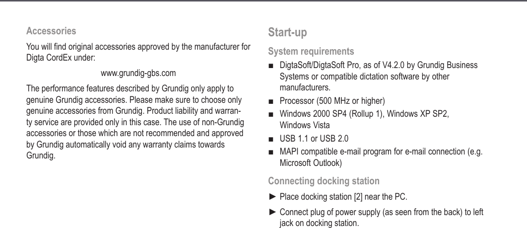 12AccessoriesYou will find original accessories approved by the manufacturer for Digta CordEx under: www.grundig-gbs.comThe performance features described by Grundig only apply to genuine Grundig accessories. Please make sure to choose only genuine accessories from Grundig. Product liability and warran-ty service are provided only in this case. The use of non-Grundig accessories or those which are not recommended and approved by Grundig automatically void any warranty claims towards Grundig.Start-upSystem requirementsDigtaSoft/DigtaSoft Pro, as of V4.2.0 by Grundig Business Systems or compatible dictation software by other manufacturers.Processor (500 MHz or higher)Windows 2000 SP4 (Rollup 1), Windows XP SP2,  Windows VistaUSB 1.1 or USB 2.0MAPI compatible e-mail program for e-mail connection (e.g. Microsoft Outlook)Connecting docking stationPlace docking station [2] near the PC.Connect plug of power supply (as seen from the back) to left jack on docking station.■■■■■►►Start-up