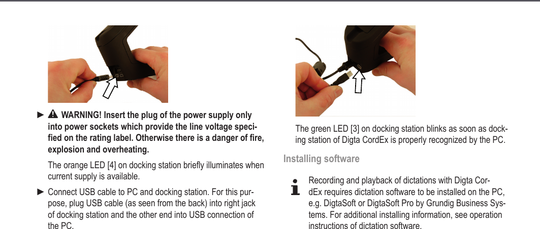 13 WARNING! Insert the plug of the power supply only into power sockets which provide the line voltage speci-fied on the rating label. Otherwise there is a danger of fire, explosion and overheating.The orange LED [4] on docking station briefly illuminates when current supply is available.Connect USB cable to PC and docking station. For this pur-pose, plug USB cable (as seen from the back) into right jack of docking station and the other end into USB connection of the PC.►►The green LED [3] on docking station blinks as soon as dock-ing station of Digta CordEx is properly recognized by the PC.Installing softwaredRecording and playback of dictations with Digta Cor-dEx requires dictation software to be installed on the PC, e.g. DigtaSoft or DigtaSoft Pro by Grundig Business Sys-tems. For additional installing information, see operation instructions of dictation software.Start-up