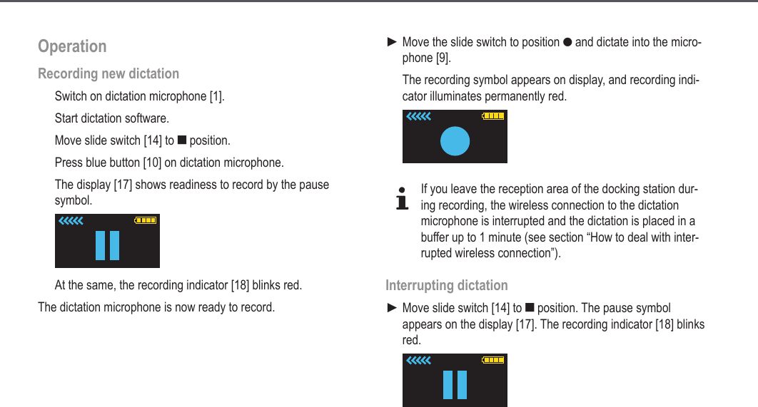 16OperationRecording new dictationSwitch on dictation microphone [1].Start dictation software.Move slide switch [14] to e position.Press blue button [10] on dictation microphone.The display [17] shows readiness to record by the pause symbol.At the same, the recording indicator [18] blinks red.The dictation microphone is now ready to record. Move the slide switch to position g and dictate into the micro-phone [9].The recording symbol appears on display, and recording indi-cator illuminates permanently red.dIf you leave the reception area of the docking station dur-ing recording, the wireless connection to the dictation microphone is interrupted and the dictation is placed in a buffer up to 1 minute (see section &ldquo;How to deal with inter-rupted wireless connection&rdquo;). Interrupting dictationMove slide switch [14] to e position. The pause symbol appears on the display [17]. The recording indicator [18] blinks red.►►Operation
