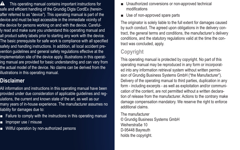  This operating manual contains important instructions for safe and efficient handling of the Grundig Digta CordEx (herein-after referred to as &ldquo;device&rdquo;). This operating manual is part of the device and must be kept accessible in the immediate vicinity of the device for persons working on and with the device. Careful-ly read and make sure you understand this operating manual and all product safety labels prior to starting any work with the device. The basic prerequisite for safe work is compliance with all specified safety and handling instructions. In addition, all local accident pre-vention guidelines and general safety regulations effective at the implementation site of the device apply. Illustrations in this operat-ing manual are provided for basic understanding and can vary from the actual model of the device. No claims can be derived from the illustrations in this operating manual.DisclaimerAll information and instructions in this operating manual have been provided under due consideration of applicable guidelines and reg-ulations, the current and known state of the art, as well as our many years of in-house experience. The manufacturer assumes no liability for damages due to:Failure to comply with the instructions in this operating manualImproper use / misuseWillful operation by non-authorized persons■■■Unauthorized conversions or non-approved technical modificationsUse of non-approved spare partsThe originator is solely liable to the full extent for damages caused by such conduct. The agreed upon obligations in the delivery con-tract, the general terms and conditions, the manufacturer&rsquo;s delivery conditions, and the statutory regulations valid at the time the con-tract was concluded, apply.CopyrightThis operating manual is protected by copyright. No part of this operating manual may be reproduced in any form or incorporat-ed into any information retrieval system without written permis-sion of Grundig Business Systems GmbH (&ldquo;the Manufacturer&rdquo;). Delivery of the operating manual to third parties, duplication in any form - including excerpts - as well as exploitation and/or communi-cation of the content, are not permitted without a written declara-tion of release from the manufacturer. Actions to the contrary make damage compensation mandatory. We reserve the right to enforce additional claims.The manufacturer &copy; Grundig Business Systems GmbH Weiherstra&szlig;e 10 D-95448 Bayreuth holds the copyright.■■