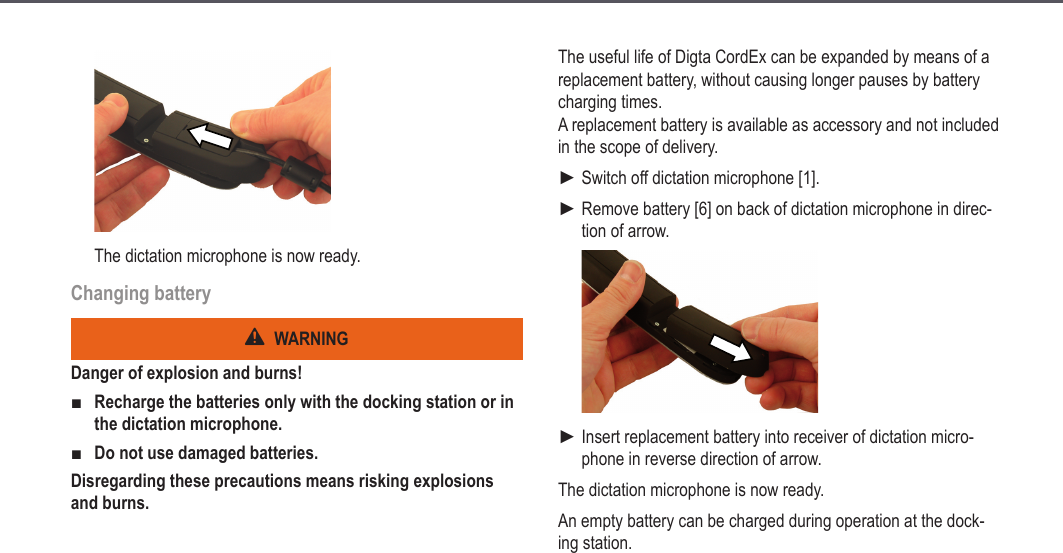 21The dictation microphone is now ready.Changing batteryWARNINGDanger of explosion and burns!Recharge the batteries only with the docking station or in the dictation microphone.Do not use damaged batteries.Disregarding these precautions means risking explosions and burns.■■The useful life of Digta CordEx can be expanded by means of a replacement battery, without causing longer pauses by battery charging times. A replacement battery is available as accessory and not included in the scope of delivery.Switch off dictation microphone [1].Remove battery [6] on back of dictation microphone in direc-tion of arrow.Insert replacement battery into receiver of dictation micro-phone in reverse direction of arrow.The dictation microphone is now ready.An empty battery can be charged during operation at the dock-ing station.►►►Extended operation