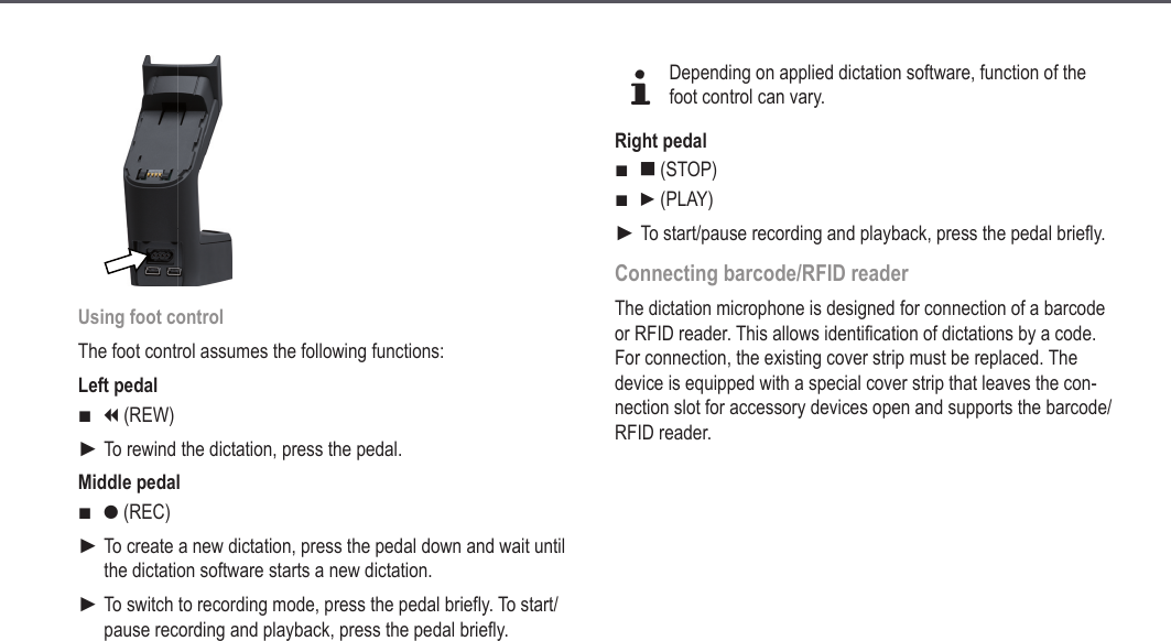 23Using foot controlThe foot control assumes the following functions:Left pedali (REW)To rewind the dictation, press the pedal.Middle pedalg (REC)To create a new dictation, press the pedal down and wait until the dictation software starts a new dictation.To switch to recording mode, press the pedal briefly. To start/pause recording and playback, press the pedal briefly.■►■►►dDepending on applied dictation software, function of the foot control can vary.Right pedale (STOP)f (PLAY)To start/pause recording and playback, press the pedal briefly.Connecting barcode/RFID readerThe dictation microphone is designed for connection of a barcode or RFID reader. This allows identification of dictations by a code.  For connection, the existing cover strip must be replaced. The device is equipped with a special cover strip that leaves the con-nection slot for accessory devices open and supports the barcode/RFID reader. ■■►Extended operation