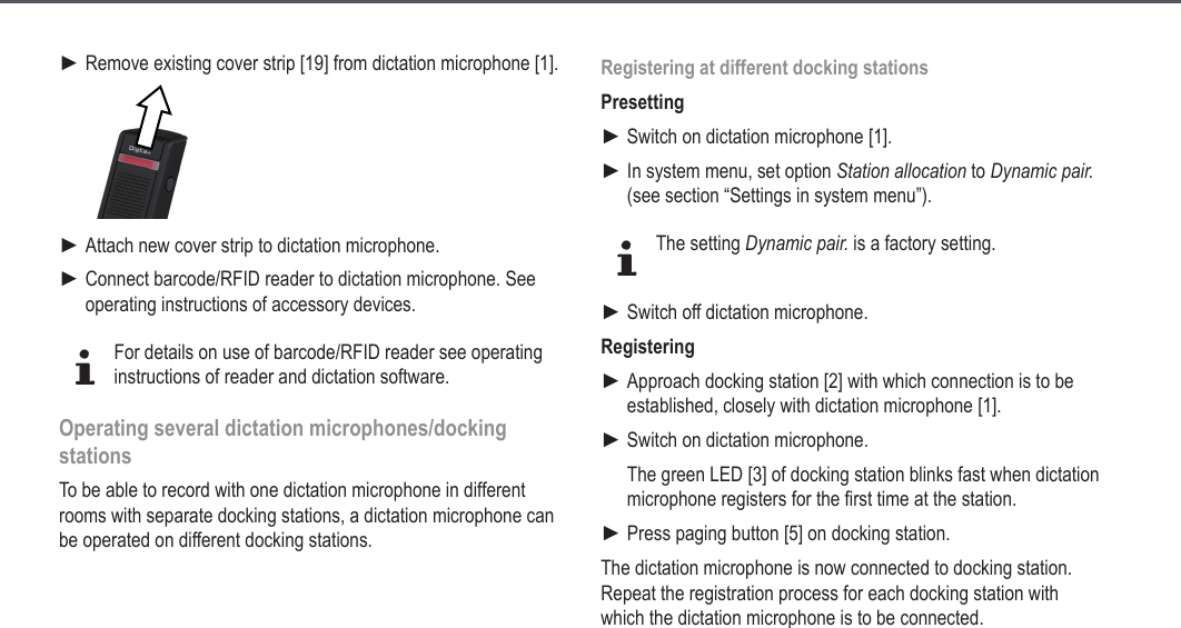 24Remove existing cover strip [19] from dictation microphone [1].Attach new cover strip to dictation microphone.Connect barcode/RFID reader to dictation microphone. See operating instructions of accessory devices.dFor details on use of barcode/RFID reader see operating instructions of reader and dictation software.Operating several dictation microphones/docking stationsTo be able to record with one dictation microphone in different rooms with separate docking stations, a dictation microphone can be operated on different docking stations.►►►Registering at different docking stationsPresettingSwitch on dictation microphone [1].In system menu, set option Station allocation to Dynamic pair. (see section &ldquo;Settings in system menu&rdquo;).dThe setting Dynamic pair. is a factory setting.Switch off dictation microphone.RegisteringApproach docking station [2] with which connection is to be established, closely with dictation microphone [1].Switch on dictation microphone.The green LED [3] of docking station blinks fast when dictation microphone registers for the first time at the station.Press paging button [5] on docking station.The dictation microphone is now connected to docking station. Repeat the registration process for each docking station with which the dictation microphone is to be connected.►►►►►►Extended operation