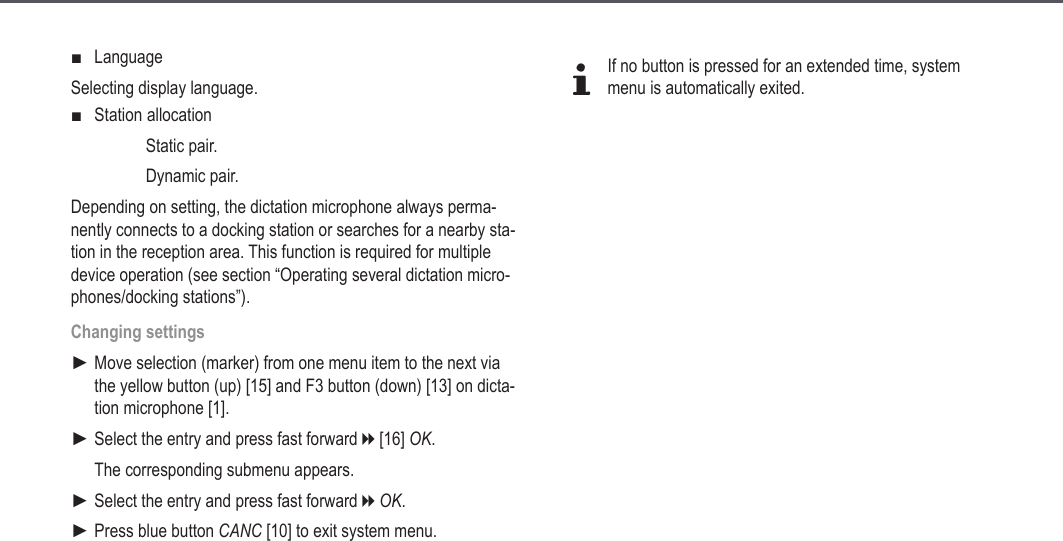 27LanguageSelecting display language.Station allocation  Static pair.  Dynamic pair.Depending on setting, the dictation microphone always perma-nently connects to a docking station or searches for a nearby sta-tion in the reception area. This function is required for multiple device operation (see section &ldquo;Operating several dictation micro-phones/docking stations&rdquo;).Changing settingsMove selection (marker) from one menu item to the next via the yellow button (up) [15] and F3 button (down) [13] on dicta-tion microphone [1].Select the entry and press fast forward h [16] OK.The corresponding submenu appears.Select the entry and press fast forward h OK.Press blue button CANC [10] to exit system menu.■■►►►►dIf no button is pressed for an extended time, system menu is automatically exited.Extended operation