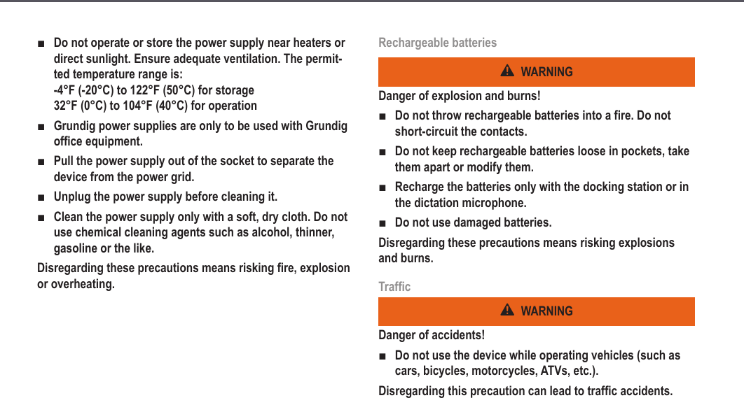 8Do not operate or store the power supply near heaters or direct sunlight. Ensure adequate ventilation. The permit-ted temperature range is: -4&deg;F (-20&deg;C) to 122&deg;F (50&deg;C) for storage 32&deg;F (0&deg;C) to 104&deg;F (40&deg;C) for operationGrundig power supplies are only to be used with Grundig office equipment.Pull the power supply out of the socket to separate the device from the power grid.Unplug the power supply before cleaning it.Clean the power supply only with a soft, dry cloth. Do not use chemical cleaning agents such as alcohol, thinner, gasoline or the like.Disregarding these precautions means risking fire, explosion or overheating.■■■■■Rechargeable batteriesWARNINGDanger of explosion and burns!Do not throw rechargeable batteries into a fire. Do not short-circuit the contacts.Do not keep rechargeable batteries loose in pockets, take them apart or modify them.Recharge the batteries only with the docking station or in the dictation microphone.Do not use damaged batteries.Disregarding these precautions means risking explosions and burns.TrafficWARNINGDanger of accidents!Do not use the device while operating vehicles (such as cars, bicycles, motorcycles, ATVs, etc.).Disregarding this precaution can lead to traffic accidents.■■■■■Safety information