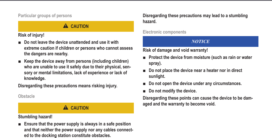 9Particular groups of personsCAUTIONRisk of injury!Do not leave the device unattended and use it with extreme caution if children or persons who cannot assess the dangers are nearby.Keep the device away from persons (including children) who are unable to use it safely due to their physical, sen-sory or mental limitations, lack of experience or lack of knowledge.Disregarding these precautions means risking injury.ObstacleCAUTIONStumbling hazard!Ensure that the power supply is always in a safe position and that neither the power supply nor any cables connect-ed to the docking station constitute obstacles.■■■Disregarding these precautions may lead to a stumbling hazard.Electronic componentsNOTICERisk of damage and void warranty!Protect the device from moisture (such as rain or water spray).Do not place the device near a heater nor in direct sunlight.Do not open the device under any circumstances.Do not modify the device.Disregarding these points can cause the device to be dam-aged and the warranty to become void.■■■■Safety information