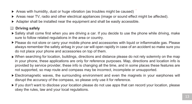 Driving safely 13▶  Areas with humidity, dust or huge vibration (as troubles might be caused) .▶ ▶ ▶ ▶ ▶ ▶ ▶ Areas near TV, radio and other electrical appliances (image or sound effect might be affected).  Safety shall come first when you are driving a car. If you decide to use the phone while driving, make sure to follow related regulations in the area or country.   Please do not store or carry your mobile phone and accessories with liquid or inflammable gas. Please always remember the safety airbag in your car will open rapidly in case of an accident so make sure you do not place your phone and accessories on top of them. When searching for location, buildings, directions and distance please do not rely solemnly on the map in your phone, these applications are only for reference purposes. Map, directions and location info is provided by service provider, these info is changing all the time, and in some places these features are not supported, so map route and compass may be incorrect, incomplete or unsupported.Electromagnetic  waves,  the  surrounding environment  and  even  the  magnets  in your  earphones  will disrupt the accuracy of the compass, so please only use it for reference.If you don&apos;t want to disclose your location please do not use apps that can record your location, please obey the rules, law and your local regulations.Adapter shall be installed near the equipment and shall be easily accessible.