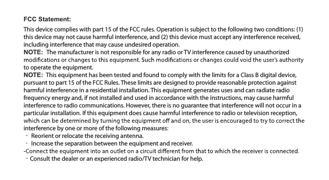 FCC Statement:This device complies with part 15 of the FCC rules. Operation is subject to the following two conditions: (1) this device may not cause harmful interference, and (2) this device must accept any interference received, including interference that may cause undesired operation.NOTE:  The manufacturer is not responsible for any radio or TV interference caused by unauthorized to operate the equipment.NOTE:  This equipment has been tested and found to comply with the limits for a Class B digital device, pursuant to part 15 of the FCC Rules. These limits are designed to provide reasonable protection against harmful interference in a residential installation. This equipment generates uses and can radiate radio frequency energy and, if not installed and used in accordance with the instructions, may cause harmful interference to radio communications. However, there is no guarantee that interference will not occur in a particular installation. If this equipment does cause harmful interference to radio or television reception, interference by one or more of the following measures:‐ Reorient or relocate the receiving antenna.‐ Increase the separation between the equipment and receiver.‐Consult the dealer or an experienced radio/TV technician for help.