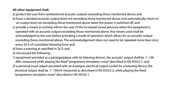 All other equipment shall:a) protect the user from unintentional acoustic outputs exceeding those mentioned above; andb) have a standard acoustic output level not exceeding those mentioned above, and automatically return to        an output level not exceeding those mentioned above when the power is switched o; andc) provide a means to actively inform the user of the increased sound pressure when the equipment is     operated with an acoustic output exceeding those mentioned above. Any means used shall be     acknowledged by the user before activating a mode of operation which allows for an acoustic output     exceeding those mentioned above. The acknowledgement does not need to be repeated more than once     every 20 h of cumulative listening time; andd) have a warning as specied in Zx.3; ande) not exceed the following:1) equipment provided as a package(player with its listening device), the acoustic output shall be ≦ 100     dBA ,measured while playing the xed “programme simulation noise” described in EN 50332-1; and2) a personal music player provided with an analogue electrical output socket for a listening device, the    electrical output shall be ≦ 150mV measured as described in EN 50332-2, while playing the xed    “programme simulation noise” described in EN 50332-1.