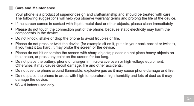 17If the screen comes in contact with liquid, metal dust or other objects, please clean immediately.Please do not touch the connection port of the phone, because static electricity may harm the components in the device.Please do not hit or scratch the screen with sharp objects; please do not place heavy objects on the screen, or press any point on the screen for too long.Care and Maintenance Your phone is a product of superior design and craftsmanship and should be treated with care. The following suggestions will help you observe warranty terms and prolong the life of the device.Do not knock, shake or drop the phone to avoid troubles or fire.Do not place the battery, phone or charger in micro-wave oven or high voltage equipment. Otherwise, it may cause circuit damage, fire and other accidents. Do not use the phone around flammable, explosive gas as it may cause phone damage and fire.Do not place the phone in areas with high temperature, high humidity and lots of dust as it may damage the device.Please do not press or twist the device (for example sit on it, put it in your back pocket or twist it), if you twist it too hard, it may broke the screen or the device.5G wifi indoor used only.