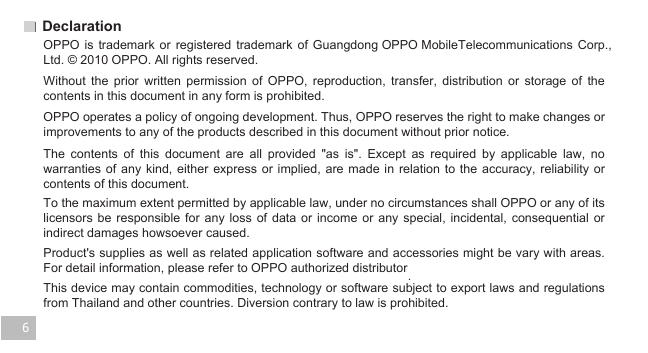 6Declaration               . OPPO is  trademark  or  registered  trademark  of  Guangdong OPPO MobileTelecommunications  Corp., Ltd. © 2010 OPPO. All rights reserved. Without  the  prior  written  permission  of  OPPO,  reproduction,  transfer,  distribution  or  storage  of  the contents in this document in any form is prohibited.OPPO operates a policy of ongoing development. Thus, OPPO reserves the right to make changes or improvements to any of the products described in this document without prior notice. The  contents  of  this  document  are  all  provided  &quot;as  is&quot;.  Except  as  required  by  applicable  law,  no warranties of any kind, either express  or  implied, are made  in  relation  to the  accuracy,  reliability or contents of this document.   To the maximum extent permitted by applicable law, under no circumstances shall OPPO or any of its licensors be responsible  for  any  loss  of  data  or income or  any  special,  incidental,  consequential  or indirect damages howsoever caused.  Product&apos;s supplies as well as related application software and accessories might be vary with areas. For detail information, please refer to OPPO authorized distributor This device may contain commodities, technology or software subject to export laws and regulations from Thailand and other countries. Diversion contrary to law is prohibited.   