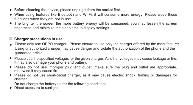 12▶  Before cleaning the device, please unplug it from the socket first. ▶ ▶Charger precautions in use ▶ ▶ ▶ ▶ Do not charge the battery under the following conditions:▶  Direct exposure to sunlight.Please  do  not  use  short-circuit  charger,  as  it  may  cause  electric  shock,  fuming  or  damages  for charger. Please  do  not  use  improper  plug  and  outlet,  make  sure  the  plug  and  outlet  are  appropriate, otherwise it may cause fire.Please use the specified voltages for the given charger. As other voltages may cause leakage or fire. It may also damage your phone and battery. The  brighter  the  screen  the  more  battery  energy  will  be  consumed;  you  may  lessen  the  screen brightness and minimize the sleep time in display settings. When  using  features  like  Bluetooth  and  Wi-Fi,  it  will  consume  more  energy.  Please  close those functions when they are not in use. Please only use OPPO charger.  Please ensure to use only the charger offered by the manufacturer. Using unauthorized charger may cause danger and violate the authorization of the phone and the guarantee article. 