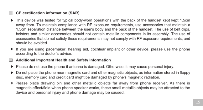 15CE certification information (SAR)Additional Important Health and Safety Information Do not place the phone near magnetic card and other magnetic objects, as information stored in floppy disc, memory card and credit card might be damaged by phone&apos;s magnetic radiation. This device was tested for typical body-worn operations with the back of the handset kept kept 1.5cm away from.  To  maintain compliance  with  RF exposure  requirements,  use accessories that  maintain  a 1.5cm separation distance between the user&apos;s body and the back of the handset. The use of belt clips, holsters  and  similar  accessories  should  not  contain  metallic  components in  its  assembly.  The use  of accessories that do not satisfy these requirements may not comply with RF exposure requirements, and should be avoided.     If  you  are  using  pacemaker,  hearing  aid,  cochlear  implant  or  other  device,  please use  the  phone according to the doctor’s advice. Please do not use the phone if antenna is damaged. Otherwise, it may cause personal injury.Please  place  drawing  pin  and  other  metallic  objects  far  away  from  phone  receiver.  As  there  is magnetic effect/field when phone speaker works, these small metallic objects may be attracted to the device and personal injury and phone damage may be caused.   