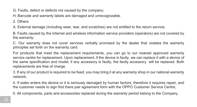 22G. Faults, defect or defects not caused by the company;H. Barcode and warranty labels are damaged and unrecognizable.2. OthersA. External damage (including wear, tear, and scratches) are not entitled to the return service;5. All components, parts and accessories replaced during the warranty period belong to the Company. 4. If water enters the device or it is seriously damaged by human factors, therefore it requires repair, and the customer needs to sign first there pair agreement form with the OPPO Customer Service Centre;  3. If any of our product is required to be fixed, you may bring it at any warranty shop in our national warranty network; B. Faults caused by the Internet and wireless information service providers (operators) are not covered by the warranty; C. Our warranty does not cover services verbally promised by the dealer that violates the warranty  principles set forth on the warranty card. For products that meet the replacement requirements, you can go to our nearest approved warranty service centre for replacement. Upon replacement, if the device is faulty, we can replace it with a device of the same specification and model; if any accessory is faulty, the faulty accessory  will be replaced. Both replacements are free of charge.       