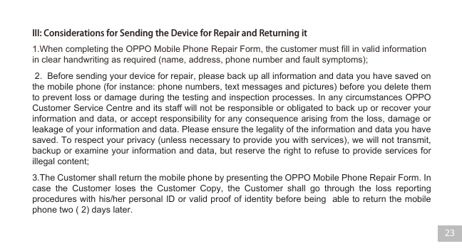 III: Considerations for Sending the Device for Repair and Returning it233.The Customer shall return the mobile phone by presenting the OPPO Mobile Phone Repair Form. In case the Customer loses the Customer Copy, the Customer shall go through the loss reporting procedures with his/her personal ID or valid proof of identity before being  able to return the mobile phone two ( 2) days later. 1.When completing the OPPO Mobile Phone Repair Form, the customer must fill in valid information in clear handwriting as required (name, address, phone number and fault symptoms);  2.  Before sending your device for repair, please back up all information and data you have saved on the mobile phone (for instance: phone numbers, text messages and pictures) before you delete them to prevent loss or damage during the testing and inspection processes. In any circumstances OPPO Customer Service Centre and its staff will not be responsible or obligated to back up or recover your information and data, or accept responsibility for any consequence arising from the loss, damage or leakage of your information and data. Please ensure the legality of the information and data you have saved. To respect your privacy (unless necessary to provide you with services), we will not transmit, backup or examine your information and data, but reserve the right to refuse to provide services for illegal content;       