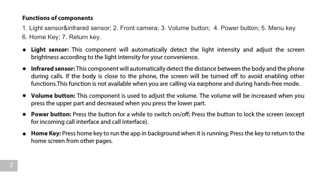 Functions of componentsHome Key: Press home key to run the app in background when it is running; Press the key to return to the home screen from other pages. Power button: Press the button for a while to switch on/o; Press the button to lock the screen (except for incoming call interface and call interface).Volume button: This component is used to adjust the volume. The volume will be increased when you press the upper part and decreased when you press the lower part. Infrared sensor: This component will automatically detect the distance between the body and the phone during calls. If the body is close to the phone, the screen will be turned o to avoid enabling other functions.This function is not available when you are calling via earphone and during hands-free mode.   Light  sensor:  This  component  will  automatically  detect  the  light  intensity  and  adjust  the  screen brightness according to the light intensity for your convenience. 1. Light sensor&amp;infrared sensor; 2. Front camera; 3. Volume button;  4. Power button; 5. Menu key   6. Home Key; 7. Return key.