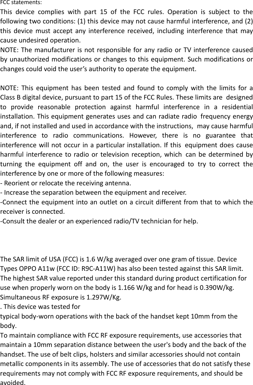 FCC statements: This device complies with part 15 of the FCC rules. Operation is subject to the following two conditions: (1) this device may not cause harmful interference, and (2) this  device must accept any interference received, including interference that may cause undesired operation.  NOTE: The manufacturer is not responsible for any radio or TV interference caused by unauthorized modifications or changes to this equipment. Such modifications or changes could void the user’s authority to operate the equipment.  NOTE: This equipment has been tested and found to comply with the limits for a Class B digital device, pursuant to part 15 of the FCC Rules. These limits are designed to provide reasonable protection against harmful interference in a residential installation. This equipment generates uses and can radiate radio frequency energy and, if not installed and used in accordance with the instructions, may cause harmful interference to radio communications. However, there is no guarantee that interference will not occur in a particular installation. If this equipment does cause harmful interference to radio or television reception, which can be determined by turning the equipment off and on, the user is encouraged to try to correct the interference by one or more of the following measures: ‐ Reorient or relocate the receiving antenna. ‐ Increase the separation between the equipment and receiver. ‐Connect the equipment into an outlet on a circuit different from that to which the receiver is connected. ‐Consult the dealer or an experienced radio/TV technician for help.    The SAR limit of USA (FCC) is 1.6 W/kg averaged over one gram of tissue. Device Types OPPO A11w (FCC ID: R9C‐A11W) has also been tested against this SAR limit. The highest SAR value reported under this standard during product certification for use when properly worn on the body is 1.166 W/kg and for head is 0.390W/kg. Simultaneous RF exposure is 1.297W/Kg. . This device was tested for typical body‐worn operations with the back of the handset kept 10mm from the body. To maintain compliance with FCC RF exposure requirements, use accessories that maintain a 10mm separation distance between the user&apos;s body and the back of the handset. The use of belt clips, holsters and similar accessories should not contain metallic components in its assembly. The use of accessories that do not satisfy these requirements may not comply with FCC RF exposure requirements, and should be avoided.  