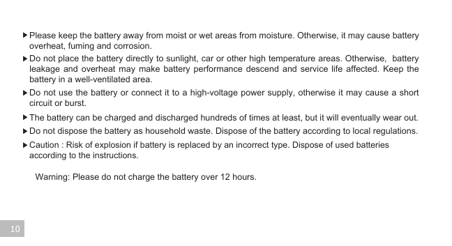 Warning: Please do not charge the battery over 12 hours. 10▶ Please keep the battery away from moist or wet areas from moisture. Otherwise, it may cause battery overheat, fuming and corrosion.    ▶ Do not place the battery directly to sunlight, car or other high temperature areas. Otherwise,  battery leakage  and  overheat  may  make  battery  performance  descend  and  service  life  affected.  Keep  the battery in a well-ventilated area.  ▶ Do not use the battery or connect it to a high-voltage power supply, otherwise it may cause a short circuit or burst. ▶ The battery can be charged and discharged hundreds of times at least, but it will eventually wear out. ▶ Do not dispose the battery as household waste. Dispose of the battery according to local regulations.▶ Caution : Risk of explosion if battery is replaced by an incorrect type. Dispose of used batteries according to the instructions. 