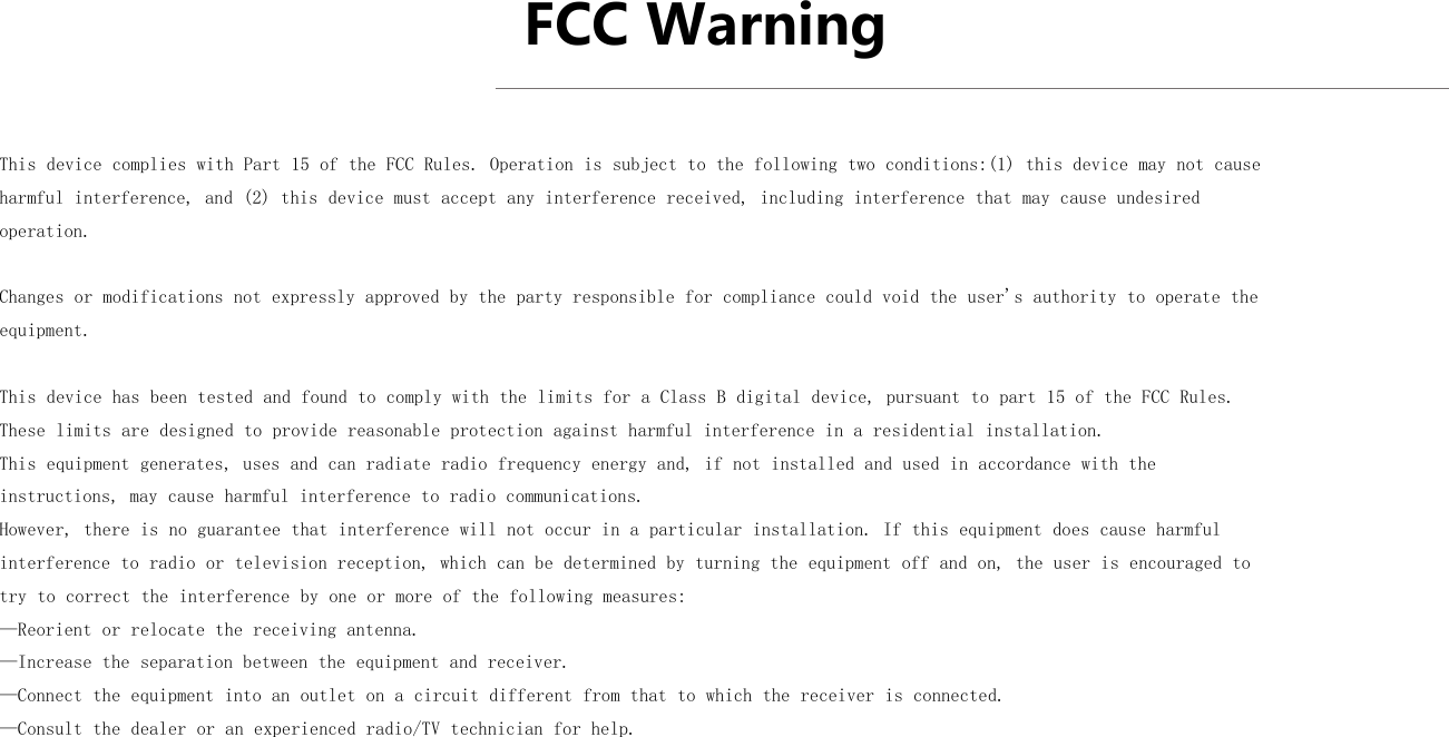 FCC Warning This device complies with Part 15 of the FCC Rules. Operation is subject to the following two conditions:(1) this device may not cause harmful interference, and (2) this device must accept any interference received, including interference that may cause undesired operation.Changes or modifications not expressly approved by the party responsible for compliance could void the user&apos;s authority to operate the equipment.This device has been tested and found to comply with the limits for a Class B digital device, pursuant to part 15 of the FCC Rules. These limits are designed to provide reasonable protection against harmful interference in a residential installation. This equipment generates, uses and can radiate radio frequency energy and, if not installed and used in accordance with the instructions, may cause harmful interference to radio communications. However, there is no guarantee that interference will not occur in a particular installation. If this equipment does cause harmful interference to radio or television reception, which can be determined by turning the equipment off and on, the user is encouraged to try to correct the interference by one or more of the following measures:—Reorient or relocate the receiving antenna.—Increase the separation between the equipment and receiver.—Connect the equipment into an outlet on a circuit different from that to which the receiver is connected.—Consult the dealer or an experienced radio/TV technician for help.