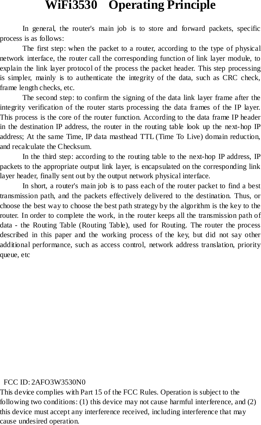 WiFi3530  Operating Principle             In general, the router&apos;s main job is to store and forward packets, specific process is as follows:       The first step: when the packet to a router, according to the type of physical network interface, the router call the corresponding function of link layer module, to explain the link layer protocol of the process the packet header. This step processing is simpler, mainly is to authenticate the integrity of the data, such as CRC check, frame length checks, etc.       The second step: to confirm the signing of the data link layer frame after the integrity verification of the router starts processing the data frames of the IP layer. This process is the core of the router function. According to the data frame IP header in the destination IP address, the router in the routing table look up the next-hop IP address; At the same Time, IP data masthead TTL (Time To Live) domain reduction, and recalculate the Checksum.       In the third step: according to the routing table to the next-hop IP address, IP packets to the appropriate output link layer, is encapsulated on the corresponding link layer header, finally sent out by the output network physical interface.        In short, a router&apos;s main job is to pass each of the router packet to find a best transmission path, and the packets effectively delivered to the destination. Thus, or choose the best way to choose the best path strategy by the algorithm is the key to the router. In order to complete the work, in the router keeps all the transmission path of data - the Routing Table (Routing Table), used for Routing. The router the process described in this paper and the working process of the key, but did not say other additional performance, such as access control, network address translation, priority queue, etc               FCC ID: 2AFO3W3530N0 This device complies with Part 15 of the FCC Rules. Operation is subject to the following two conditions: (1) this device may not cause harmful interference, and (2) this device must accept any interference received, including interference that may cause undesired operation. 