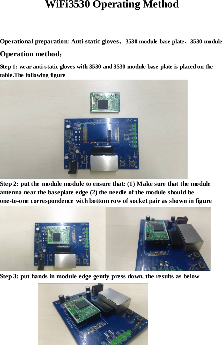  WiFi3530 Operating Method   Ope rational preparation: Anti-static gloves、3530 module base plate、3530 module Operation method： Ste p 1: wear anti-static gloves with 3530 and 3530 module base plate is placed on the table.The following figure  Step 2: put the module module to ensure that: (1) Make sure that the module antenna near the baseplate edge (2) the needle of the module should be one-to-one correspondence with bottom row of socket pair as shown in figure  Step 3: put hands in module edge gently press down, the results as below   