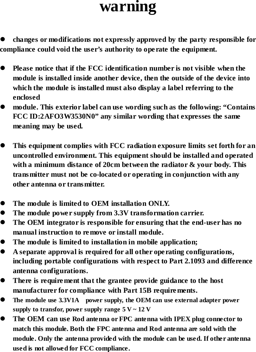  warning    changes or modifications not expressly approved by the party responsible for compliance could void the user’s authority to ope rate the equipment.   Please notice that if the FCC identification number is not visible when the module is installed inside another device, then the outside of the device into which the module is installed must also display a label referring to the enclosed  module. This exterior label can use wording such as the following: “Contains FCC ID:2AFO3W3530N0” any similar wording that expresses the same meaning may be used.   This equipment complies with FCC radiation exposure limits set forth for an uncontrolled environment. This equipment should be installed and operated with a minimum distance of 20cm between the radiator &amp; your body. This transmitter must not be co-located or operating in conjunction with any other antenna or transmitter.   The module is limited to OEM installation ONLY.  The module powe r supply from 3.3V transformation carrier.    The OEM integrator is responsible for ensuring that the end-user has no manual instruction to re move or install module.  The module is limited to installation in mobile application;  A separate approval is required for all other operating configurations, including portable configurations with respect to Part 2.1093 and difference antenna configurations.  There is require ment that the grantee provide guidance to the host manufacturer for compliance with Part 15B requirements.   The module use 3.3V1A    power supply, the OEM can use external adapter power supply to transfor, power supply range 5 V ~ 12 V  The OEM can use Rod antenna or FPC antenna with IPEX plug connector to match this module. Both the FPC antenna and Rod antenna are sold with the module. Only the antenna provided with the module can be used. If other antenna used is not allowed for FCC compliance.   