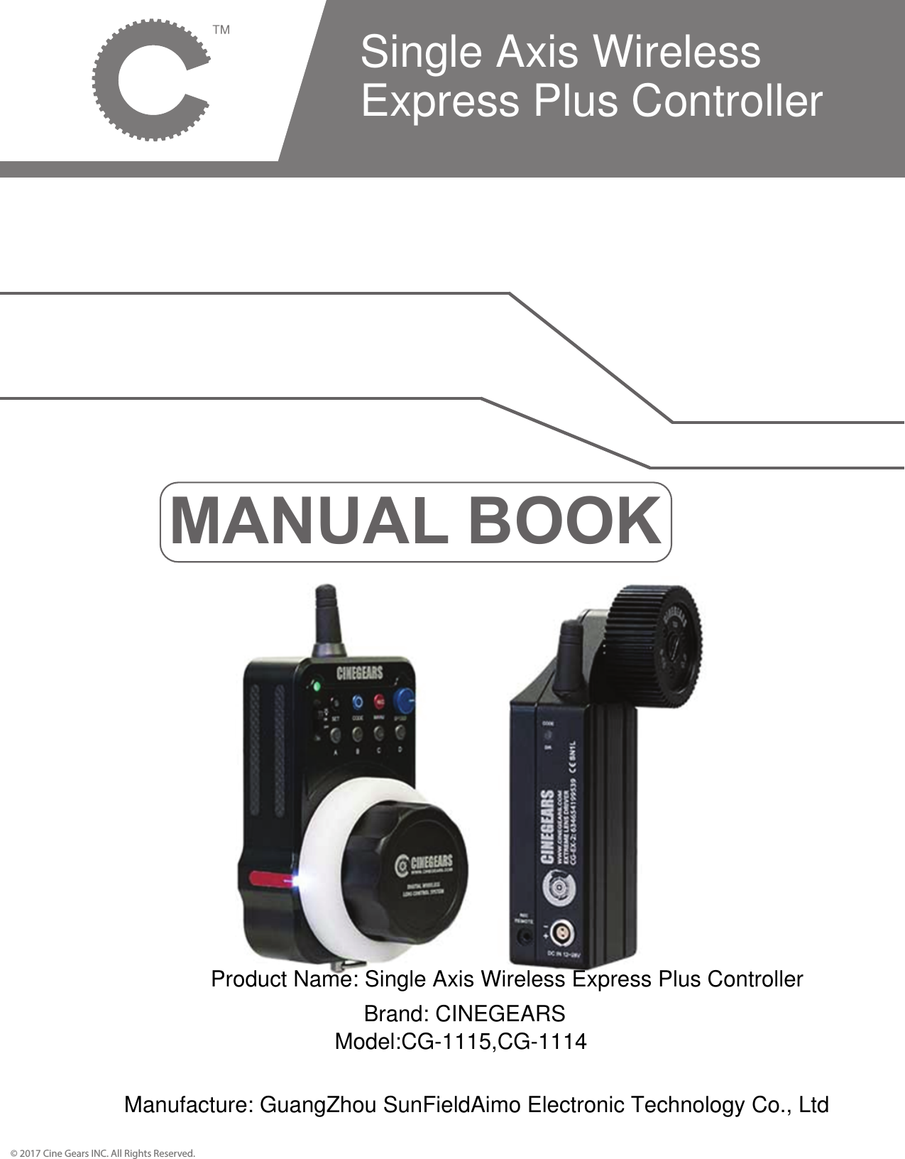 MANUAL BOOK&copy; 2017 Cine Gears INC. All Rights Reserved.Single Axis WirelessExpress Plus ControllerProduct Name: Single Axis Wireless Express Plus ControllerBrand: CINEGEARSModel:CG-1115,CG-1114Manufacture: GuangZhou SunFieldAimo Electronic Technology Co., Ltd