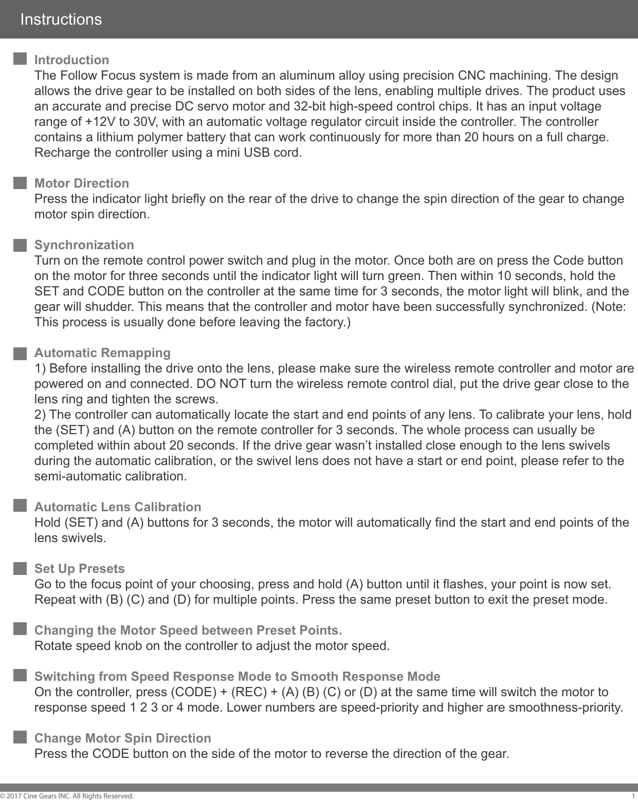 InstructionsIntroductionThe Follow Focus system is made from an aluminum alloy using precision CNC machining. The design allows the drive gear to be installed on both sides of the lens, enabling multiple drives. The product uses an accurate and precise DC servo motor and 32-bit high-speed control chips. It has an input voltage range of +12V to 30V, with an automatic voltage regulator circuit inside the controller. The controller contains a lithium polymer battery that can work continuously for more than 20 hours on a full charge. Recharge the controller using a mini USB cord. Motor DirectionPress the indicator light briefly on the rear of the drive to change the spin direction of the gear to change motor spin direction.Synchronization Turn on the remote control power switch and plug in the motor. Once both are on press the Code button on the motor for three seconds until the indicator light will turn green. Then within 10 seconds, hold the SET and CODE button on the controller at the same time for 3 seconds, the motor light will blink, and the gear will shudder. This means that the controller and motor have been successfully synchronized. (Note: This process is usually done before leaving the factory.)Automatic Remapping1) Before installing the drive onto the lens, please make sure the wireless remote controller and motor are powered on and connected. DO NOT turn the wireless remote control dial, put the drive gear close to the lens ring and tighten the screws. 2) The controller can automatically locate the start and end points of any lens. To calibrate your lens, hold the (SET) and (A) button on the remote controller for 3 seconds. The whole process can usually be completed within about 20 seconds. If the drive gear wasn&rsquo;t installed close enough to the lens swivels during the automatic calibration, or the swivel lens does not have a start or end point, please refer to the semi-automatic calibration.Automatic Lens CalibrationHold (SET) and (A) buttons for 3 seconds, the motor will automatically find the start and end points of the lens swivels. Set Up PresetsGo to the focus point of your choosing, press and hold (A) button until it flashes, your point is now set. Repeat with (B) (C) and (D) for multiple points. Press the same preset button to exit the preset mode. Changing the Motor Speed between Preset Points.Rotate speed knob on the controller to adjust the motor speed.Switching from Speed Response Mode to Smooth Response ModeOn the controller, press (CODE) + (REC) + (A) (B) (C) or (D) at the same time will switch the motor to response speed 1 2 3 or 4 mode. Lower numbers are speed-priority and higher are smoothness-priority.Change Motor Spin DirectionPress the CODE button on the side of the motor to reverse the direction of the gear. &copy; 2017 Cine Gears INC. All Rights Reserved. 1