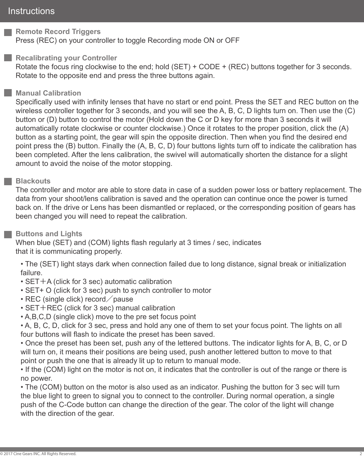 Instructions&copy; 2017 Cine Gears INC. All Rights Reserved. 2Remote Record TriggersPress (REC) on your controller to toggle Recording mode ON or OFFRecalibrating your ControllerRotate the focus ring clockwise to the end; hold (SET) + CODE + (REC) buttons together for 3 seconds. Rotate to the opposite end and press the three buttons again.Manual CalibrationSpecifically used with infinity lenses that have no start or end point. Press the SET and REC button on the wireless controller together for 3 seconds, and you will see the A, B, C, D lights turn on. Then use the (C) button or (D) button to control the motor (Hold down the C or D key for more than 3 seconds it will automatically rotate clockwise or counter clockwise.) Once it rotates to the proper position, click the (A) button as a starting point, the gear will spin the opposite direction. Then when you find the desired end point press the (B) button. Finally the (A, B, C, D) four buttons lights turn off to indicate the calibration has been completed. After the lens calibration, the swivel will automatically shorten the distance for a slight amount to avoid the noise of the motor stopping.BlackoutsThe controller and motor are able to store data in case of a sudden power loss or battery replacement. The data from your shoot/lens calibration is saved and the operation can continue once the power is turned back on. If the drive or Lens has been dismantled or replaced, or the corresponding position of gears has been changed you will need to repeat the calibration.Buttons and LightsWhen blue (SET) and (COM) lights flash regularly at 3 times / sec, indicates that it is communicating properly.&bull; The (SET) light stays dark when connection failed due to long distance, signal break or initialization failure. &bull; SET＋A (click for 3 sec) automatic calibration &bull; SET+ O (click for 3 sec) push to synch controller to motor &bull; REC (single click) record／pause &bull; SET＋REC (click for 3 sec) manual calibration &bull; A,B,C,D (single click) move to the pre set focus point &bull; A, B, C, D, click for 3 sec, press and hold any one of them to set your focus point. The lights on all four buttons will flash to indicate the preset has been saved. &bull; Once the preset has been set, push any of the lettered buttons. The indicator lights for A, B, C, or D will turn on, it means their positions are being used, push another lettered button to move to that point or push the one that is already lit up to return to manual mode. &bull; If the (COM) light on the motor is not on, it indicates that the controller is out of the range or there is no power. &bull; The (COM) button on the motor is also used as an indicator. Pushing the button for 3 sec will turn the blue light to green to signal you to connect to the controller. During normal operation, a single push of the C-Code button can change the direction of the gear. The color of the light will change with the direction of the gear.