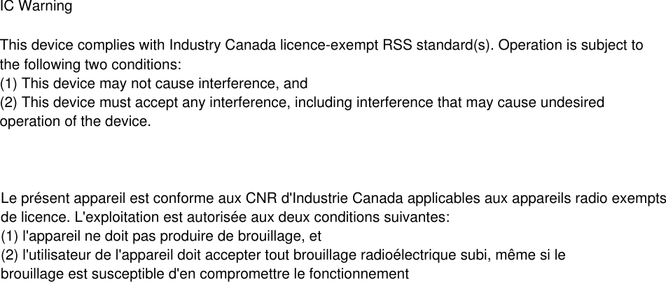 IC Warning  This device complies with Industry Canada licence-exempt RSS standard(s). Operation is subject tothe following two conditions:(1) This device may not cause interference, and (2) This device must accept any interference, including interference that may cause undesiredoperation of the device.  Le pr&eacute;sent appareil est conforme aux CNR d'Industrie Canada applicables aux appareils radio exemptsde licence. L'exploitation est autoris&eacute;e aux deux conditions suivantes: (1) l'appareil ne doit pas produire de brouillage, et  (2) l'utilisateur de l'appareil doit accepter tout brouillage radio&eacute;lectrique subi, m&ecirc;me si lebrouillage est susceptible d'en compromettre le fonctionnement