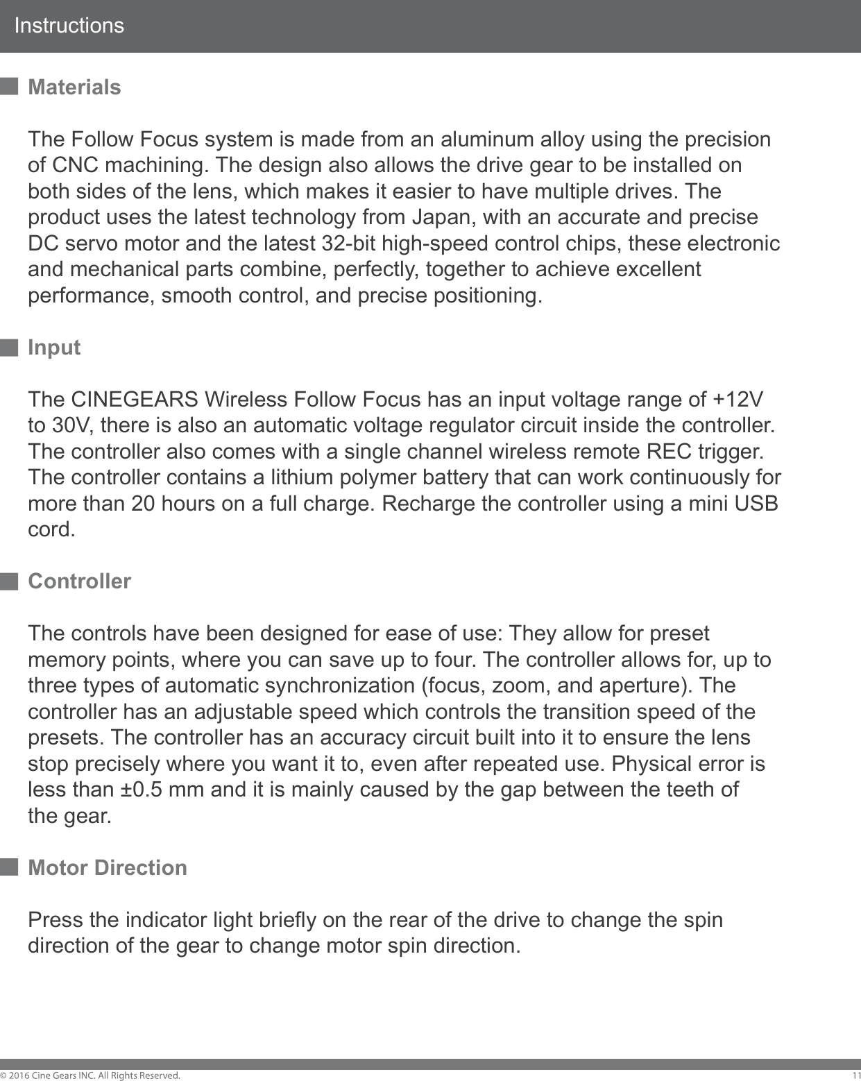 InstructionsMaterialsThe Follow Focus system is made from an aluminum alloy using the precision of CNC machining. The design also allows the drive gear to be installed on both sides of the lens, which makes it easier to have multiple drives. The product uses the latest technology from Japan, with an accurate and precise DC servo motor and the latest 32-bit high-speed control chips, these electronic and mechanical parts combine, perfectly, together to achieve excellent performance, smooth control, and precise positioning.InputThe CINEGEARS Wireless Follow Focus has an input voltage range of +12V to 30V, there is also an automatic voltage regulator circuit inside the controller. The controller also comes with a single channel wireless remote REC trigger. The controller contains a lithium polymer battery that can work continuously for more than 20 hours on a full charge. Recharge the controller using a mini USB cord. ControllerThe controls have been designed for ease of use: They allow for preset memory points, where you can save up to four. The controller allows for, up to three types of automatic synchronization (focus, zoom, and aperture). The controller has an adjustable speed which controls the transition speed of the presets. The controller has an accuracy circuit built into it to ensure the lens stop precisely where you want it to, even after repeated use. Physical error is less than &plusmn;0.5 mm and it is mainly caused by the gap between the teeth of the gear.Motor DirectionPress the indicator light briefly on the rear of the drive to change the spin direction of the gear to change motor spin direction. 