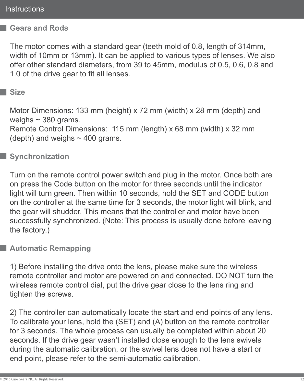 InstructionsGears and RodsThe motor comes with a standard gear (teeth mold of 0.8, length of 314mm, width of 10mm or 13mm). It can be applied to various types of lenses. We also offer other standard diameters, from 39 to 45mm, modulus of 0.5, 0.6, 0.8 and 1.0 of the drive gear to fit all lenses. SizeMotor Dimensions: 133 mm (height) x 72 mm (width) x 28 mm (depth) and weighs ~ 380 grams.Remote Control Dimensions:  115 mm (length) x 68 mm (width) x 32 mm (depth) and weighs ~ 400 grams.SynchronizationTurn on the remote control power switch and plug in the motor. Once both are on press the Code button on the motor for three seconds until the indicator light will turn green. Then within 10 seconds, hold the SET and CODE button on the controller at the same time for 3 seconds, the motor light will blink, and the gear will shudder. This means that the controller and motor have been successfully synchronized. (Note: This process is usually done before leaving the factory.)Automatic Remapping1) Before installing the drive onto the lens, please make sure the wireless remote controller and motor are powered on and connected. DO NOT turn the wireless remote control dial, put the drive gear close to the lens ring and tighten the screws. 2) The controller can automatically locate the start and end points of any lens. To calibrate your lens, hold the (SET) and (A) button on the remote controller for 3 seconds. The whole process can usually be completed within about 20 seconds. If the drive gear wasn&rsquo;t installed close enough to the lens swivels during the automatic calibration, or the swivel lens does not have a start or end point, please refer to the semi-automatic calibration.