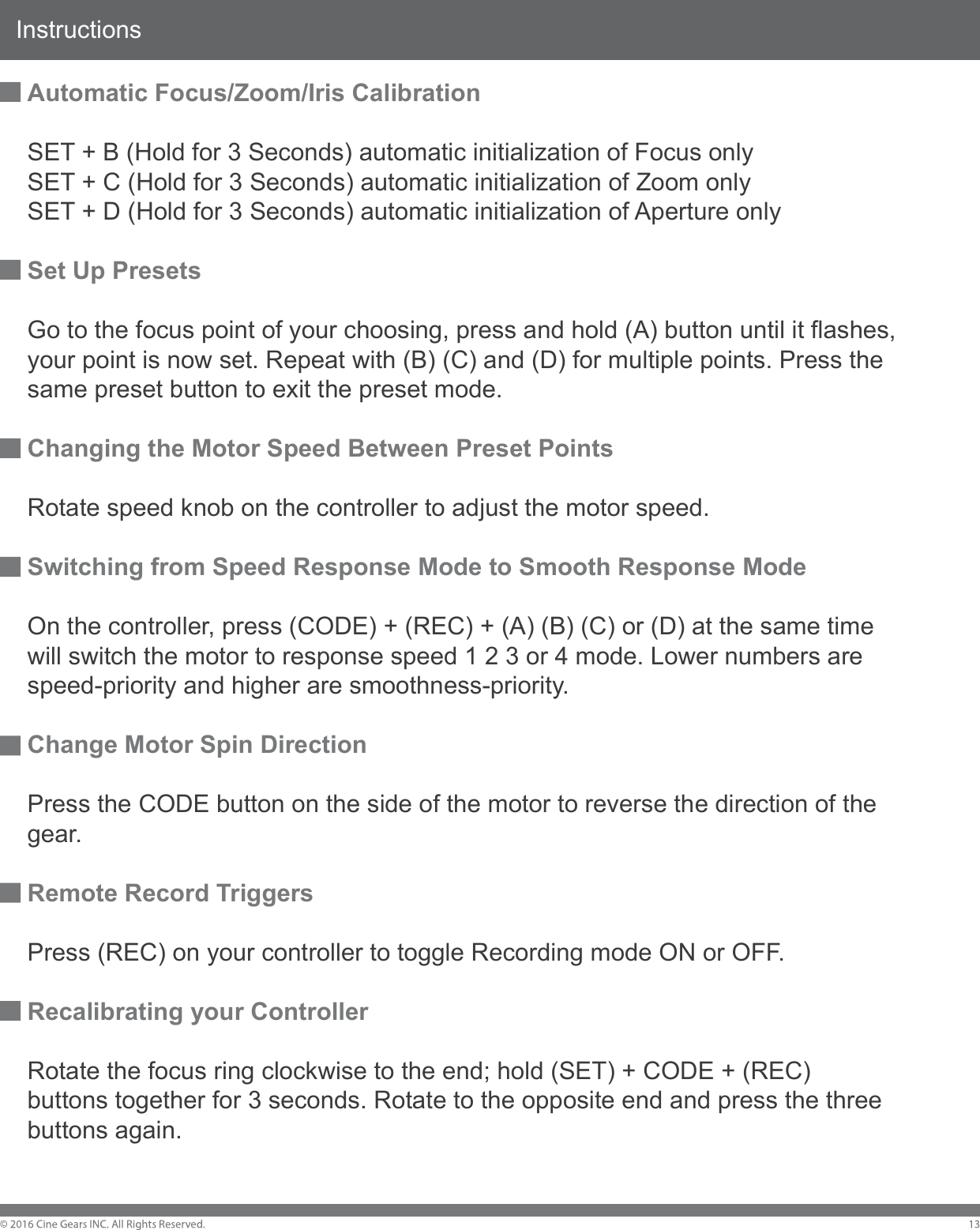 InstructionsAutomatic Focus/Zoom/Iris CalibrationSET + B (Hold for 3 Seconds) automatic initialization of Focus onlySET + C (Hold for 3 Seconds) automatic initialization of Zoom onlySET + D (Hold for 3 Seconds) automatic initialization of Aperture onlySet Up PresetsGo to the focus point of your choosing, press and hold (A) button until it flashes, your point is now set. Repeat with (B) (C) and (D) for multiple points. Press the same preset button to exit the preset mode. Changing the Motor Speed Between Preset PointsRotate speed knob on the controller to adjust the motor speed.Switching from Speed Response Mode to Smooth Response ModeOn the controller, press (CODE) + (REC) + (A) (B) (C) or (D) at the same time will switch the motor to response speed 1 2 3 or 4 mode. Lower numbers are speed-priority and higher are smoothness-priority.Change Motor Spin DirectionPress the CODE button on the side of the motor to reverse the direction of the gear.Remote Record TriggersPress (REC) on your controller to toggle Recording mode ON or OFF.Recalibrating your ControllerRotate the focus ring clockwise to the end; hold (SET) + CODE + (REC) buttons together for 3 seconds. Rotate to the opposite end and press the three buttons again.