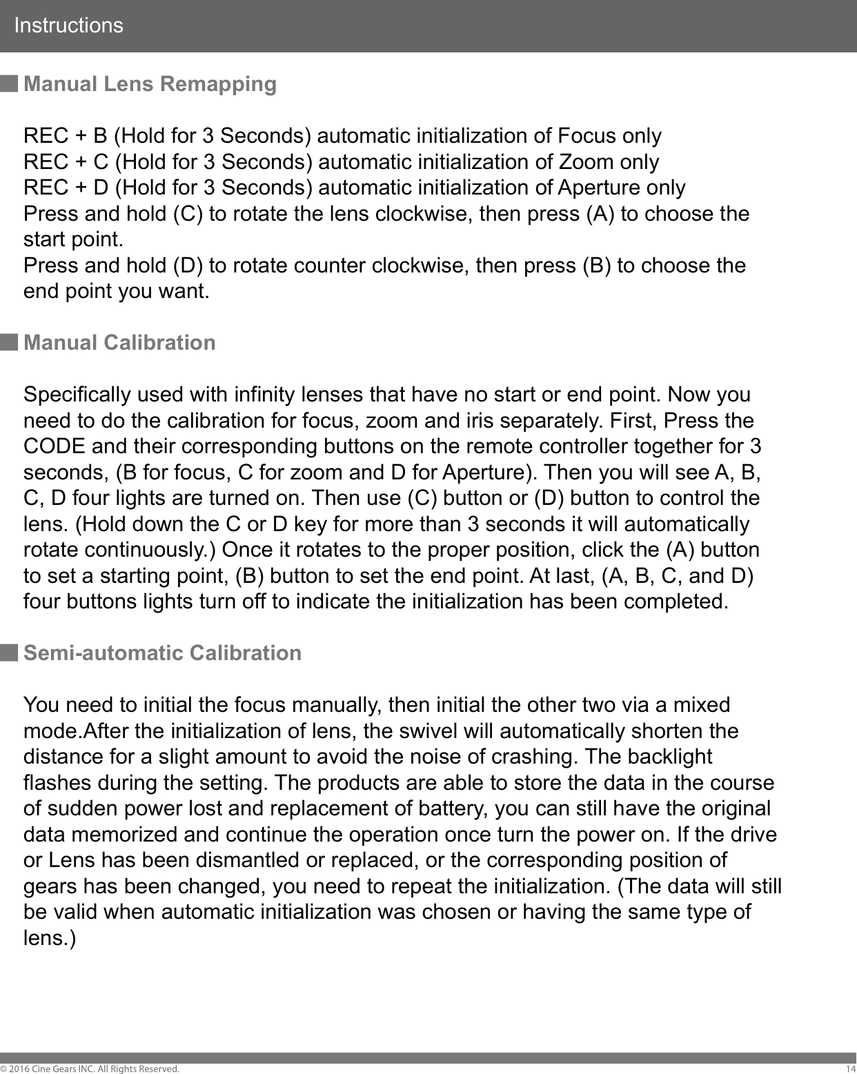 InstructionsManual Lens RemappingREC + B (Hold for 3 Seconds) automatic initialization of Focus onlyREC + C (Hold for 3 Seconds) automatic initialization of Zoom onlyREC + D (Hold for 3 Seconds) automatic initialization of Aperture onlyPress and hold (C) to rotate the lens clockwise, then press (A) to choose the start point. Press and hold (D) to rotate counter clockwise, then press (B) to choose the end point you want.Manual CalibrationSpecifically used with infinity lenses that have no start or end point. Now you need to do the calibration for focus, zoom and iris separately. First, Press the CODE and their corresponding buttons on the remote controller together for 3 seconds, (B for focus, C for zoom and D for Aperture). Then you will see A, B, C, D four lights are turned on. Then use (C) button or (D) button to control the lens. (Hold down the C or D key for more than 3 seconds it will automatically rotate continuously.) Once it rotates to the proper position, click the (A) button to set a starting point, (B) button to set the end point. At last, (A, B, C, and D) four buttons lights turn off to indicate the initialization has been completed.Semi-automatic CalibrationYou need to initial the focus manually, then initial the other two via a mixed mode.After the initialization of lens, the swivel will automatically shorten the distance for a slight amount to avoid the noise of crashing. The backlight flashes during the setting. The products are able to store the data in the course of sudden power lost and replacement of battery, you can still have the original data memorized and continue the operation once turn the power on. If the drive or Lens has been dismantled or replaced, or the corresponding position of gears has been changed, you need to repeat the initialization. (The data will still be valid when automatic initialization was chosen or having the same type of lens.)