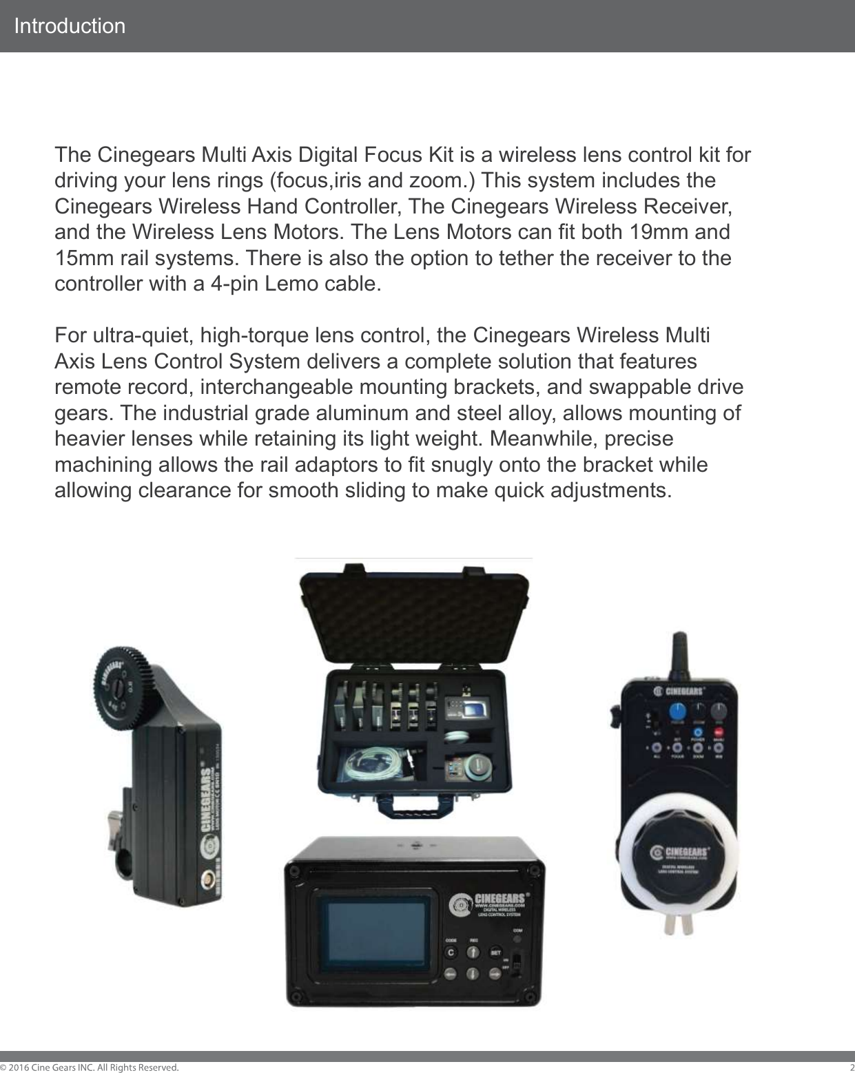 IntroductionThe Cinegears Multi Axis Digital Focus Kit is a wireless lens control kit for driving your lens rings (focus,iris and zoom.) This system includes the Cinegears Wireless Hand Controller, The Cinegears Wireless Receiver, and the Wireless Lens Motors. The Lens Motors can fit both 19mm and 15mm rail systems. There is also the option to tether the receiver to the controller with a 4-pin Lemo cable.For ultra-quiet, high-torque lens control, the Cinegears Wireless Multi Axis Lens Control System delivers a complete solution that features remote record, interchangeable mounting brackets, and swappable drive gears. The industrial grade aluminum and steel alloy, allows mounting of heavier lenses while retaining its light weight. Meanwhile, precise machining allows the rail adaptors to fit snugly onto the bracket while allowing clearance for smooth sliding to make quick adjustments.