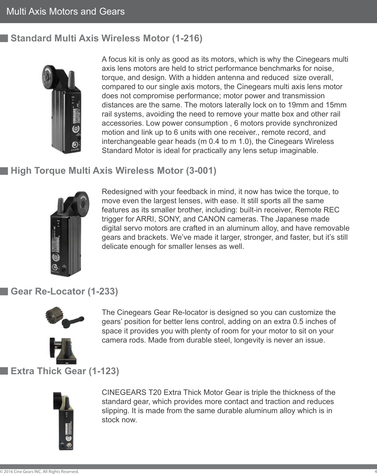 Multi Axis Motors and GearsStandard Multi Axis Wireless Motor (1-216)        A focus kit is only as good as its motors, which is why the Cinegears multi         axis lens motors are held to strict performance benchmarks for noise,         torque, and design. With a hidden antenna and reduced  size overall,         compared to our single axis motors, the Cinegears multi axis lens motor         does not compromise performance; motor power and transmission         distances are the same. The motors laterally lock on to 19mm and 15mm         rail systems, avoiding the need to remove your matte box and other rail         accessories. Low power consumption , 6 motors provide synchronized         motion and link up to 6 units with one receiver., remote record, and          interchangeable gear heads (m 0.4 to m 1.0), the Cinegears Wireless         Standard Motor is ideal for practically any lens setup imaginable.High Torque Multi Axis Wireless Motor (3-001)         Redesigned with your feedback in mind, it now has twice the torque, to         move even the largest lenses, with ease. It still sports all the same         features as its smaller brother, including: built-in receiver, Remote REC         trigger for ARRI, SONY, and CANON cameras. The Japanese made         digital servo motors are crafted in an aluminum alloy, and have removable         gears and brackets. We&rsquo;ve made it larger, stronger, and faster, but it&rsquo;s still         delicate enough for smaller lenses as well. Gear Re-Locator (1-233)        The Cinegears Gear Re-locator is designed so you can customize the         gears&rsquo; position for better lens control, adding on an extra 0.5 inches of         space it provides you with plenty of room for your motor to sit on your         camera rods. Made from durable steel, longevity is never an issue. Extra Thick Gear (1-123)        CINEGEARS T20 Extra Thick Motor Gear is triple the thickness of the         standard gear, which provides more contact and traction and reduces         slipping. It is made from the same durable aluminum alloy which is in         stock now. 
