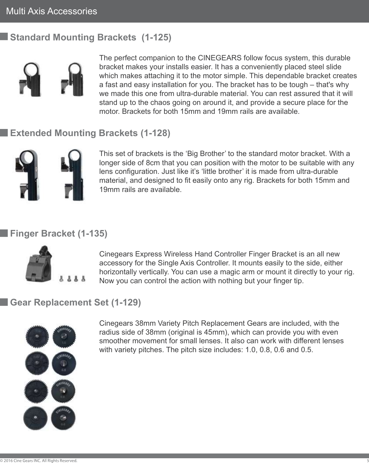 Multi Axis AccessoriesStandard Mounting Brackets  (1-125)        The perfect companion to the CINEGEARS follow focus system, this durable         bracket makes your installs easier. It has a conveniently placed steel slide         which makes attaching it to the motor simple. This dependable bracket creates         a fast and easy installation for you. The bracket has to be tough &ndash; that's why         we made this one from ultra-durable material. You can rest assured that it will         stand up to the chaos going on around it, and provide a secure place for the         motor. Brackets for both 15mm and 19mm rails are available.  Extended Mounting Brackets (1-128)         This set of brackets is the &lsquo;Big Brother&rsquo; to the standard motor bracket. With a         longer side of 8cm that you can position with the motor to be suitable with any         lens configuration. Just like it&rsquo;s &lsquo;little brother&rsquo; it is made from ultra-durable         material, and designed to fit easily onto any rig. Brackets for both 15mm and         19mm rails are available.Finger Bracket (1-135)        Cinegears Express Wireless Hand Controller Finger Bracket is an all new         accessory for the Single Axis Controller. It mounts easily to the side, either         horizontally vertically. You can use a magic arm or mount it directly to your rig.         Now you can control the action with nothing but your finger tip. Gear Replacement Set (1-129)        Cinegears 38mm Variety Pitch Replacement Gears are included, with the         radius side of 38mm (original is 45mm), which can provide you with even         smoother movement for small lenses. It also can work with different lenses         with variety pitches. The pitch size includes: 1.0, 0.8, 0.6 and 0.5.  