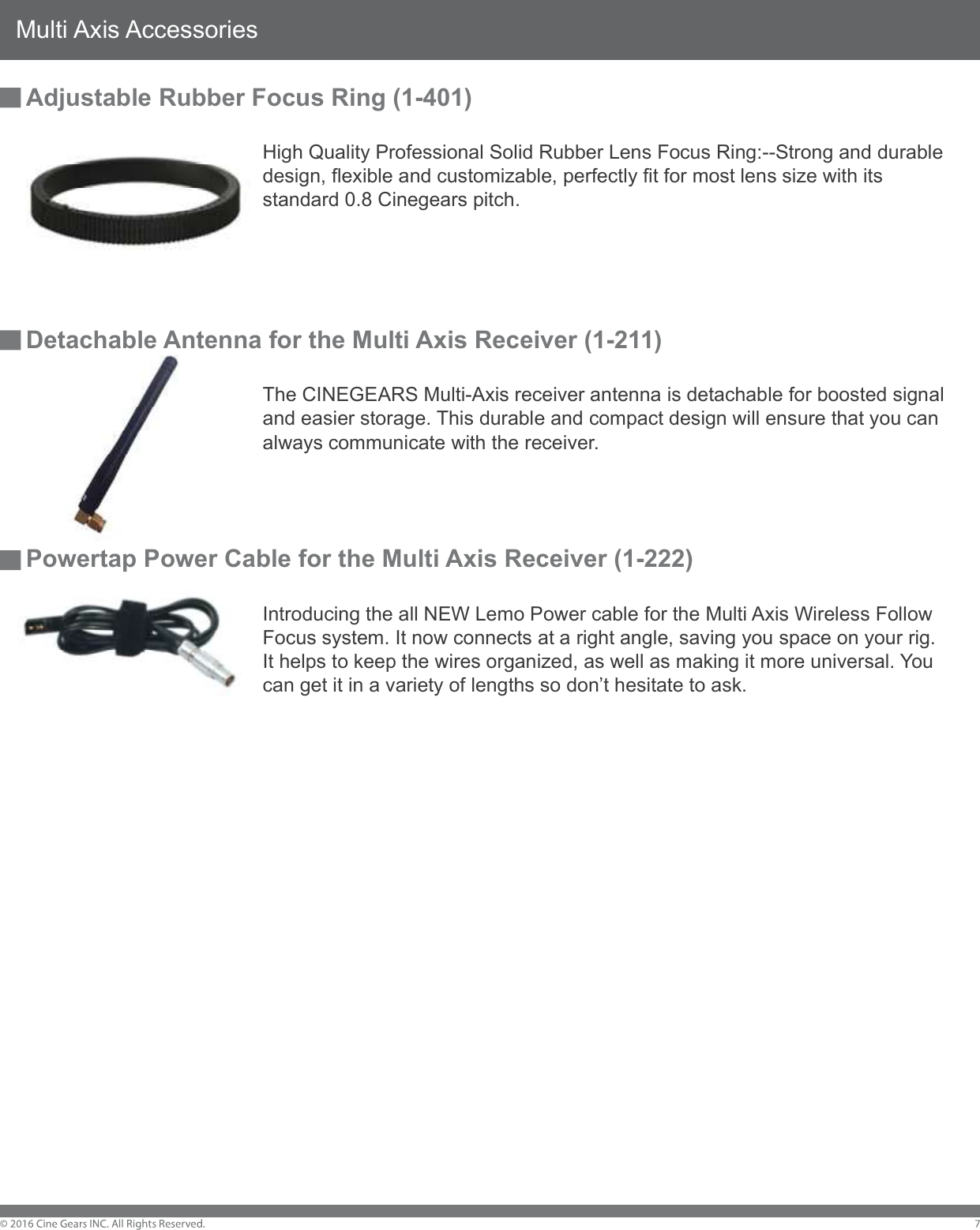 Multi Axis AccessoriesAdjustable Rubber Focus Ring (1-401)        High Quality Professional Solid Rubber Lens Focus Ring:--Strong and durable         design, flexible and customizable, perfectly fit for most lens size with its         standard 0.8 Cinegears pitch. Detachable Antenna for the Multi Axis Receiver (1-211)        The CINEGEARS Multi-Axis receiver antenna is detachable for boosted signal         and easier storage. This durable and compact design will ensure that you can         always communicate with the receiver.Powertap Power Cable for the Multi Axis Receiver (1-222)        Introducing the all NEW Lemo Power cable for the Multi Axis Wireless Follow         Focus system. It now connects at a right angle, saving you space on your rig.         It helps to keep the wires organized, as well as making it more universal. You         can get it in a variety of lengths so don&rsquo;t hesitate to ask.