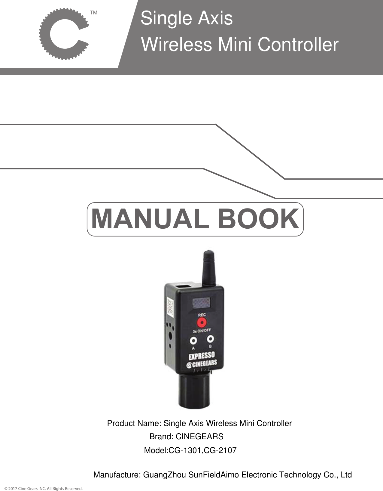 MANUAL BOOK&copy; 2017 Cine Gears INC. All Rights Reserved.Single Axis Wireless Mini ControllerProduct Name: Single Axis Wireless Mini ControllerBrand: CINEGEARSModel:CG-1301,CG-2107Manufacture: GuangZhou SunFieldAimo Electronic Technology Co., Ltd