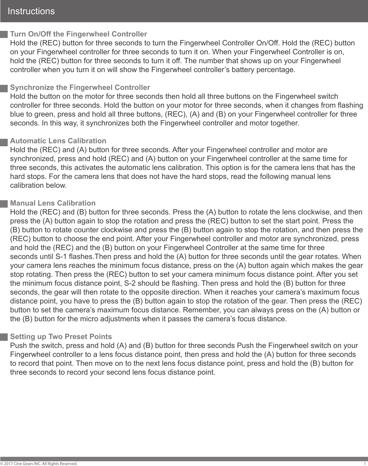 InstructionsTurn On/Off the Fingerwheel ControllerHold the (REC) button for three seconds to turn the Fingerwheel Controller On/Off. Hold the (REC) button on your Fingerwheel controller for three seconds to turn it on. When your Fingerwheel Controller is on, hold the (REC) button for three seconds to turn it off. The number that shows up on your Fingerwheel controller when you turn it on will show the Fingerwheel controller&rsquo;s battery percentage. Synchronize the Fingerwheel ControllerHold the button on the motor for three seconds then hold all three buttons on the Fingerwheel switch controller for three seconds. Hold the button on your motor for three seconds, when it changes from flashing blue to green, press and hold all three buttons, (REC), (A) and (B) on your Fingerwheel controller for three seconds. In this way, it synchronizes both the Fingerwheel controller and motor together. Automatic Lens Calibration Hold the (REC) and (A) button for three seconds. After your Fingerwheel controller and motor are synchronized, press and hold (REC) and (A) button on your Fingerwheel controller at the same time for three seconds, this activates the automatic lens calibration. This option is for the camera lens that has the hard stops. For the camera lens that does not have the hard stops, read the following manual lens calibration below.Manual Lens CalibrationHold the (REC) and (B) button for three seconds. Press the (A) button to rotate the lens clockwise, and then press the (A) button again to stop the rotation and press the (REC) button to set the start point. Press the (B) button to rotate counter clockwise and press the (B) button again to stop the rotation, and then press the (REC) button to choose the end point. After your Fingerwheel controller and motor are synchronized, press and hold the (REC) and the (B) button on your Fingerwheel Controller at the same time for three seconds until S-1 flashes.Then press and hold the (A) button for three seconds until the gear rotates. When your camera lens reaches the minimum focus distance, press on the (A) button again which makes the gear stop rotating. Then press the (REC) button to set your camera minimum focus distance point. After you set the minimum focus distance point, S-2 should be flashing. Then press and hold the (B) button for three seconds, the gear will then rotate to the opposite direction. When it reaches your camera&rsquo;s maximum focus distance point, you have to press the (B) button again to stop the rotation of the gear. Then press the (REC) button to set the camera&rsquo;s maximum focus distance. Remember, you can always press on the (A) button or the (B) button for the micro adjustments when it passes the camera&rsquo;s focus distance.Setting up Two Preset PointsPush the switch, press and hold (A) and (B) button for three seconds Push the Fingerwheel switch on your Fingerwheel controller to a lens focus distance point, then press and hold the (A) button for three seconds to record that point. Then move on to the next lens focus distance point, press and hold the (B) button for three seconds to record your second lens focus distance point. &copy; 2017 Cine Gears INC. All Rights Reserved. 1