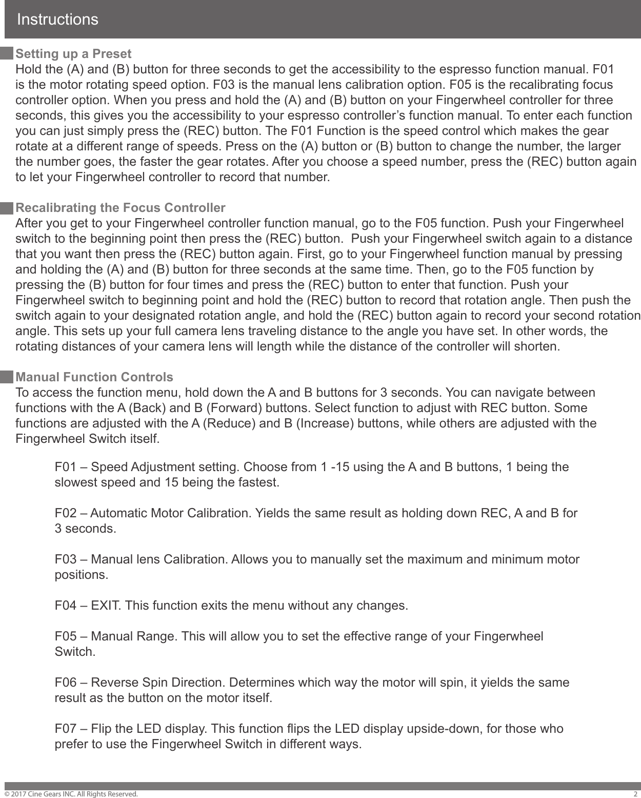 Instructions&copy; 2017 Cine Gears INC. All Rights Reserved. 2Setting up a PresetHold the (A) and (B) button for three seconds to get the accessibility to the espresso function manual. F01 is the motor rotating speed option. F03 is the manual lens calibration option. F05 is the recalibrating focus controller option. When you press and hold the (A) and (B) button on your Fingerwheel controller for three seconds, this gives you the accessibility to your espresso controller&rsquo;s function manual. To enter each function you can just simply press the (REC) button. The F01 Function is the speed control which makes the gear rotate at a different range of speeds. Press on the (A) button or (B) button to change the number, the larger the number goes, the faster the gear rotates. After you choose a speed number, press the (REC) button again to let your Fingerwheel controller to record that number.Recalibrating the Focus ControllerAfter you get to your Fingerwheel controller function manual, go to the F05 function. Push your Fingerwheel switch to the beginning point then press the (REC) button.  Push your Fingerwheel switch again to a distance that you want then press the (REC) button again. First, go to your Fingerwheel function manual by pressing and holding the (A) and (B) button for three seconds at the same time. Then, go to the F05 function by pressing the (B) button for four times and press the (REC) button to enter that function. Push your Fingerwheel switch to beginning point and hold the (REC) button to record that rotation angle. Then push the switch again to your designated rotation angle, and hold the (REC) button again to record your second rotation angle. This sets up your full camera lens traveling distance to the angle you have set. In other words, the rotating distances of your camera lens will length while the distance of the controller will shorten.Manual Function ControlsTo access the function menu, hold down the A and B buttons for 3 seconds. You can navigate between functions with the A (Back) and B (Forward) buttons. Select function to adjust with REC button. Some functions are adjusted with the A (Reduce) and B (Increase) buttons, while others are adjusted with the Fingerwheel Switch itself.F01 &ndash; Speed Adjustment setting. Choose from 1 -15 using the A and B buttons, 1 being the slowest speed and 15 being the fastest.F02 &ndash; Automatic Motor Calibration. Yields the same result as holding down REC, A and B for 3 seconds.F03 &ndash; Manual lens Calibration. Allows you to manually set the maximum and minimum motor positions.F04 &ndash; EXIT. This function exits the menu without any changes.F05 &ndash; Manual Range. This will allow you to set the effective range of your Fingerwheel Switch.F06 &ndash; Reverse Spin Direction. Determines which way the motor will spin, it yields the same result as the button on the motor itself.F07 &ndash; Flip the LED display. This function flips the LED display upside-down, for those who prefer to use the Fingerwheel Switch in different ways.