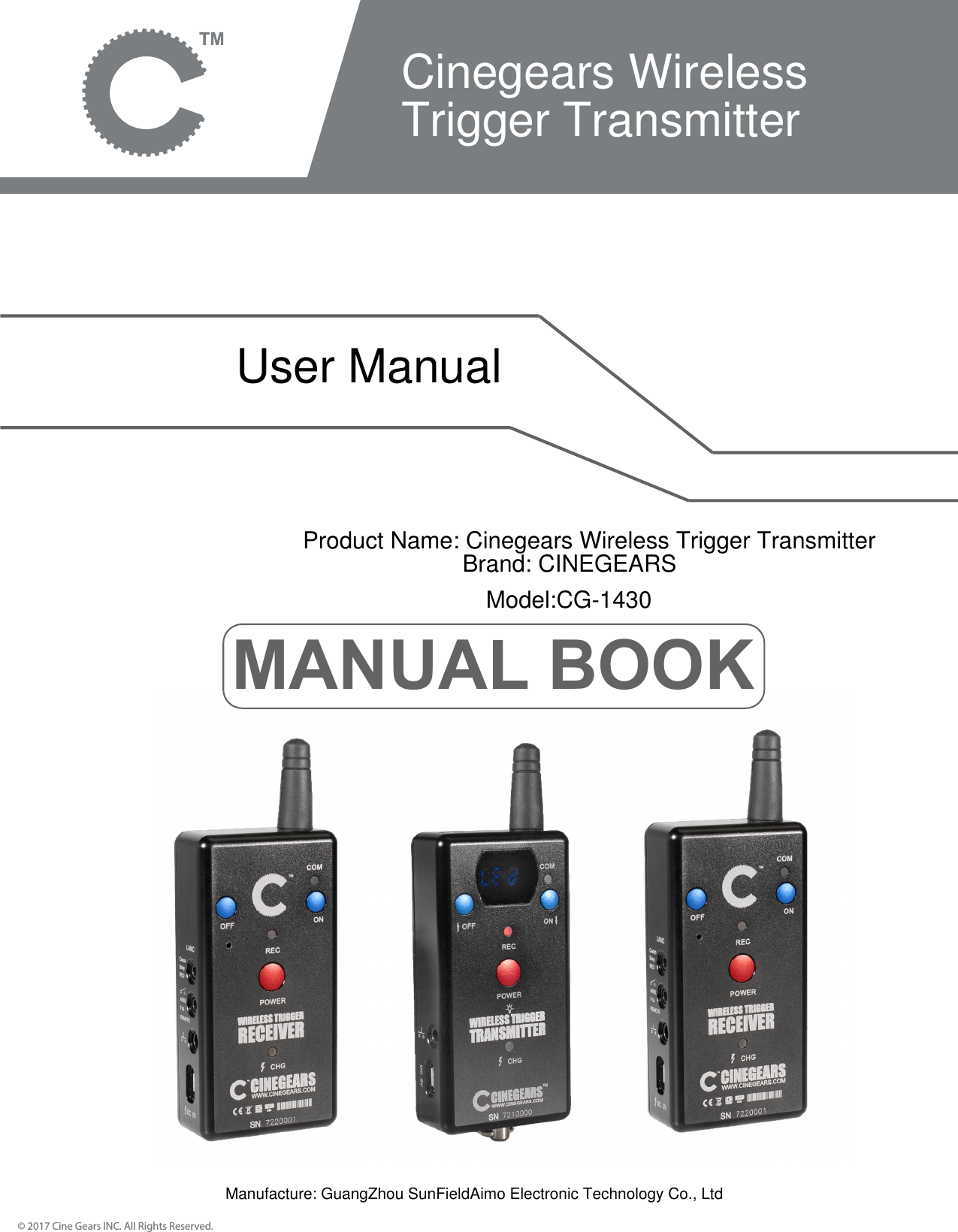 MANUAL BOOK&copy; 2017 Cine Gears INC. All Rights Reserved.Cinegears Wireless Trigger TransmitterUser ManualProduct Name: Cinegears Wireless Trigger TransmitterBrand: CINEGEARSModel:CG-1430Manufacture: GuangZhou SunFieldAimo Electronic Technology Co., Ltd