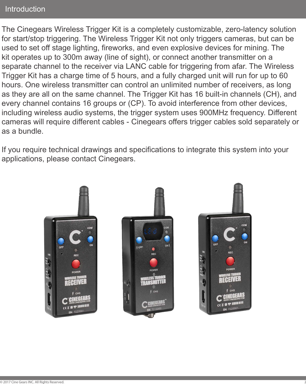 Introduction&copy; 2017 Cine Gears INC. All Rights Reserved. 2The Cinegears Wireless Trigger Kit is a completely customizable, zero-latency solution for start/stop triggering. The Wireless Trigger Kit not only triggers cameras, but can be used to set off stage lighting, fireworks, and even explosive devices for mining. The kit operates up to 300m away (line of sight), or connect another transmitter on a separate channel to the receiver via LANC cable for triggering from afar. The Wireless Trigger Kit has a charge time of 5 hours, and a fully charged unit will run for up to 60 hours. One wireless transmitter can control an unlimited number of receivers, as long as they are all on the same channel. The Trigger Kit has 16 built-in channels (CH), and every channel contains 16 groups or (CP). To avoid interference from other devices, including wireless audio systems, the trigger system uses 900MHz frequency. Different cameras will require different cables - Cinegears offers trigger cables sold separately or as a bundle.If you require technical drawings and specifications to integrate this system into your applications, please contact Cinegears.
