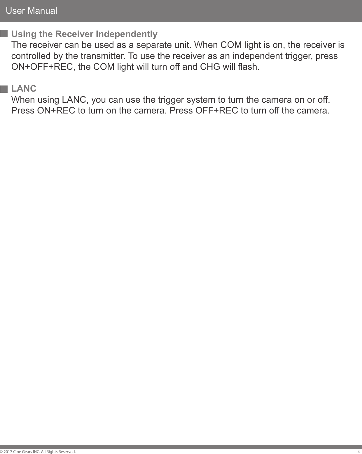 User Manual&copy; 2017 Cine Gears INC. All Rights Reserved. 4Using the Receiver IndependentlyThe receiver can be used as a separate unit. When COM light is on, the receiver is controlled by the transmitter. To use the receiver as an independent trigger, press ON+OFF+REC, the COM light will turn off and CHG will flash.LANCWhen using LANC, you can use the trigger system to turn the camera on or off. Press ON+REC to turn on the camera. Press OFF+REC to turn off the camera.