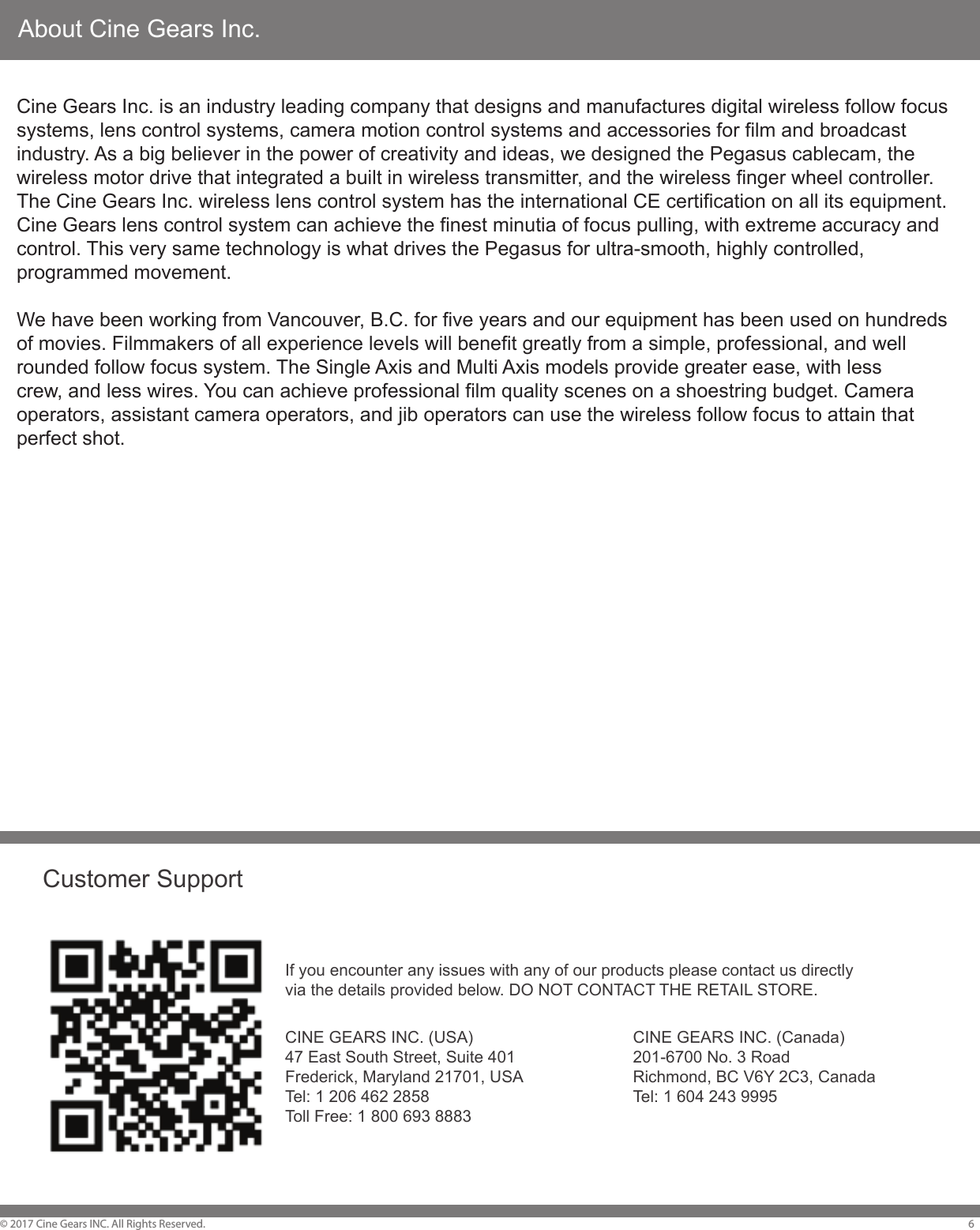 About Cine Gears Inc.&copy; 2017 Cine Gears INC. All Rights Reserved. 6Cine Gears Inc. is an industry leading company that designs and manufactures digital wireless follow focus systems, lens control systems, camera motion control systems and accessories for film and broadcast industry. As a big believer in the power of creativity and ideas, we designed the Pegasus cablecam, the wireless motor drive that integrated a built in wireless transmitter, and the wireless finger wheel controller. The Cine Gears Inc. wireless lens control system has the international CE certification on all its equipment. Cine Gears lens control system can achieve the finest minutia of focus pulling, with extreme accuracy and control. This very same technology is what drives the Pegasus for ultra-smooth, highly controlled, programmed movement.We have been working from Vancouver, B.C. for five years and our equipment has been used on hundreds of movies. Filmmakers of all experience levels will benefit greatly from a simple, professional, and well rounded follow focus system. The Single Axis and Multi Axis models provide greater ease, with lesscrew, and less wires. You can achieve professional film quality scenes on a shoestring budget. Camera operators, assistant camera operators, and jib operators can use the wireless follow focus to attain that perfect shot.Customer SupportIf you encounter any issues with any of our products please contact us directlyvia the details provided below. DO NOT CONTACT THE RETAIL STORE.CINE GEARS INC. (Canada)201-6700 No. 3 RoadRichmond, BC V6Y 2C3, CanadaTel: 1 604 243 9995CINE GEARS INC. (USA)47 East South Street, Suite 401Frederick, Maryland 21701, USATel: 1 206 462 2858Toll Free: 1 800 693 8883
