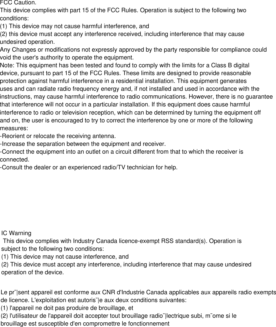 FCC Caution.This device complies with part 15 of the FCC Rules. Operation is subject to the following twoconditions: (1) This device may not cause harmful interference, and (2) this device must accept any interference received, including interference that may causeundesired operation.Any Changes or modifications not expressly approved by the party responsible for compliance couldvoid the user's authority to operate the equipment.Note: This equipment has been tested and found to comply with the limits for a Class B digitaldevice, pursuant to part 15 of the FCC Rules. These limits are designed to provide reasonableprotection against harmful interference in a residential installation. This equipment generatesuses and can radiate radio frequency energy and, if not installed and used in accordance with theinstructions, may cause harmful interference to radio communications. However, there is no guaranteethat interference will not occur in a particular installation. If this equipment does cause harmfulinterference to radio or television reception, which can be determined by turning the equipment offand on, the user is encouraged to try to correct the interference by one or more of the followingmeasures:-Reorient or relocate the receiving antenna.-Increase the separation between the equipment and receiver.-Connect the equipment into an outlet on a circuit different from that to which the receiver isconnected.-Consult the dealer or an experienced radio/TV technician for help.IC Warning  This device complies with Industry Canada licence-exempt RSS standard(s). Operation issubject to the following two conditions:(1) This device may not cause interference, and (2) This device must accept any interference, including interference that may cause undesiredoperation of the device. Le pr&uml;|sent appareil est conforme aux CNR d'Industrie Canada applicables aux appareils radio exemptsde licence. L'exploitation est autoris&uml;|e aux deux conditions suivantes:  (1) l'appareil ne doit pas produire de brouillage, et  (2) l'utilisateur de l'appareil doit accepter tout brouillage radio&uml;|lectrique subi, m&uml;ome si le brouillage est susceptible d'en compromettre le fonctionnement 