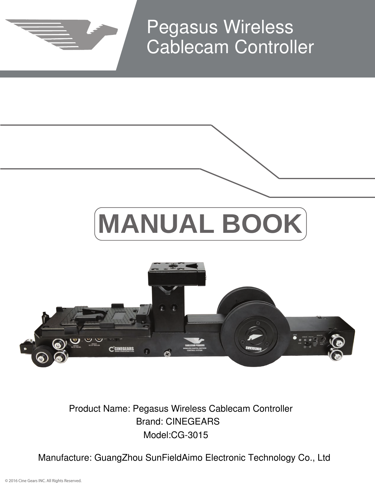MANUAL BOOK&copy; 2016 Cine Gears INC. All Rights Reserved.Pegasus Wireless Cablecam ControllerProduct Name: Pegasus Wireless Cablecam ControllerBrand: CINEGEARSModel:CG-3015Manufacture: GuangZhou SunFieldAimo Electronic Technology Co., Ltd