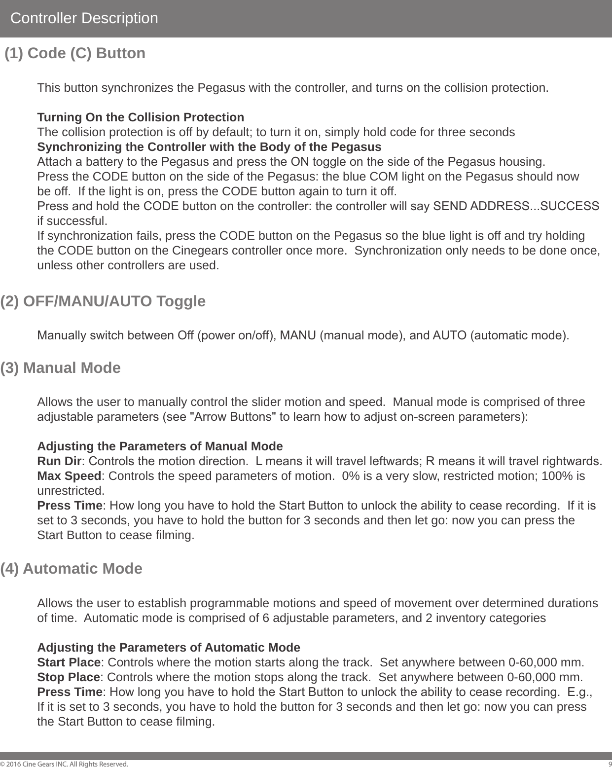 Controller Description&copy; 2016 Cine Gears INC. All Rights Reserved. 9 (1) Code (C) Button This button synchronizes the Pegasus with the controller, and turns on the collision protection.   Turning On the Collision Protection  The collision protection is off by default; to turn it on, simply hold code for three seconds  Synchronizing the Controller with the Body of the Pegasus  Attach a battery to the Pegasus and press the ON toggle on the side of the Pegasus housing.  Press the CODE button on the side of the Pegasus: the blue COM light on the Pegasus should now   be off.  If the light is on, press the CODE button again to turn it off.  Press and hold the CODE button on the controller: the controller will say SEND ADDRESS...SUCCESS   if successful.  If synchronization fails, press the CODE button on the Pegasus so the blue light is off and try holding   the CODE button on the Cinegears controller once more.  Synchronization only needs to be done once,   unless other controllers are used.(2) OFF/MANU/AUTO Toggle   Manually switch between Off (power on/off), MANU (manual mode), and AUTO (automatic mode).(3) Manual Mode  Allows the user to manually control the slider motion and speed.  Manual mode is comprised of three   adjustable parameters (see "Arrow Buttons" to learn how to adjust on-screen parameters):  Adjusting the Parameters of Manual Mode  Run Dir: Controls the motion direction.  L means it will travel leftwards; R means it will travel rightwards.  Max Speed: Controls the speed parameters of motion.  0% is a very slow, restricted motion; 100% is  unrestricted.  Press Time: How long you have to hold the Start Button to unlock the ability to cease recording.  If it is   set to 3 seconds, you have to hold the button for 3 seconds and then let go: now you can press the   Start Button to cease filming.(4) Automatic Mode  Allows the user to establish programmable motions and speed of movement over determined durations   of time.  Automatic mode is comprised of 6 adjustable parameters, and 2 inventory categories  Adjusting the Parameters of Automatic Mode  Start Place: Controls where the motion starts along the track.  Set anywhere between 0-60,000 mm.  Stop Place: Controls where the motion stops along the track.  Set anywhere between 0-60,000 mm.  Press Time: How long you have to hold the Start Button to unlock the ability to cease recording.  E.g.,   If it is set to 3 seconds, you have to hold the button for 3 seconds and then let go: now you can press   the Start Button to cease filming. 
