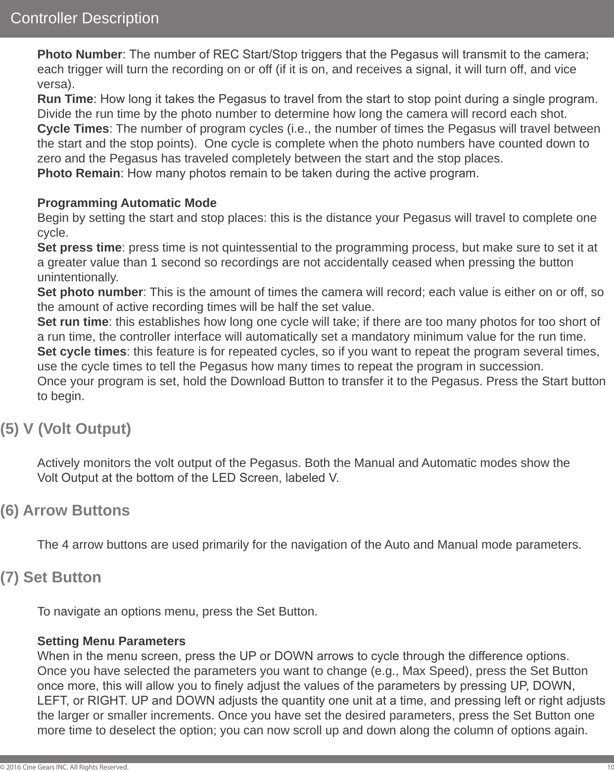 Controller Description&copy; 2016 Cine Gears INC. All Rights Reserved. 10  Photo Number: The number of REC Start/Stop triggers that the Pegasus will transmit to the camera;   each trigger will turn the recording on or off (if it is on, and receives a signal, it will turn off, and vice  versa).  Run Time: How long it takes the Pegasus to travel from the start to stop point during a single program.    Divide the run time by the photo number to determine how long the camera will record each shot.   Cycle Times: The number of program cycles (i.e., the number of times the Pegasus will travel between   the start and the stop points).  One cycle is complete when the photo numbers have counted down to   zero and the Pegasus has traveled completely between the start and the stop places.  Photo Remain: How many photos remain to be taken during the active program.  Programming Automatic Mode  Begin by setting the start and stop places: this is the distance your Pegasus will travel to complete one  cycle.  Set press time: press time is not quintessential to the programming process, but make sure to set it at   a greater value than 1 second so recordings are not accidentally ceased when pressing the button  unintentionally.  Set photo number: This is the amount of times the camera will record; each value is either on or off, so   the amount of active recording times will be half the set value.  Set run time: this establishes how long one cycle will take; if there are too many photos for too short of   a run time, the controller interface will automatically set a mandatory minimum value for the run time.  Set cycle times: this feature is for repeated cycles, so if you want to repeat the program several times,   use the cycle times to tell the Pegasus how many times to repeat the program in succession.  Once your program is set, hold the Download Button to transfer it to the Pegasus. Press the Start button   to begin.(5) V (Volt Output)  Actively monitors the volt output of the Pegasus. Both the Manual and Automatic modes show the   Volt Output at the bottom of the LED Screen, labeled V.(6) Arrow Buttons   The 4 arrow buttons are used primarily for the navigation of the Auto and Manual mode parameters.(7) Set Button  To navigate an options menu, press the Set Button.  Setting Menu Parameters  When in the menu screen, press the UP or DOWN arrows to cycle through the difference options.  Once you have selected the parameters you want to change (e.g., Max Speed), press the Set Button   once more, this will allow you to finely adjust the values of the parameters by pressing UP, DOWN,   LEFT, or RIGHT. UP and DOWN adjusts the quantity one unit at a time, and pressing left or right adjusts   the larger or smaller increments. Once you have set the desired parameters, press the Set Button one   more time to deselect the option; you can now scroll up and down along the column of options again.