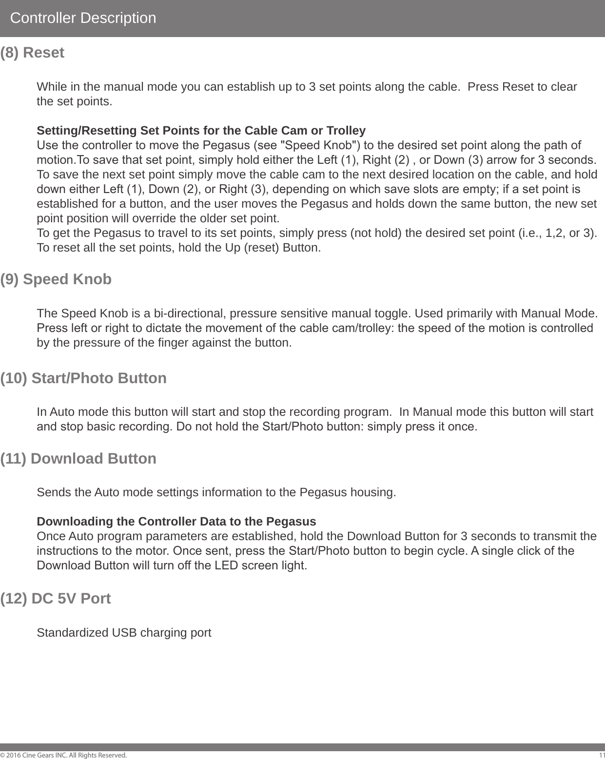 Controller Description&copy; 2016 Cine Gears INC. All Rights Reserved. 11(8) Reset  While in the manual mode you can establish up to 3 set points along the cable.  Press Reset to clear   the set points.  Setting/Resetting Set Points for the Cable Cam or Trolley  Use the controller to move the Pegasus (see "Speed Knob") to the desired set point along the path of   motion.To save that set point, simply hold either the Left (1), Right (2) , or Down (3) arrow for 3 seconds.  To save the next set point simply move the cable cam to the next desired location on the cable, and hold   down either Left (1), Down (2), or Right (3), depending on which save slots are empty; if a set point is   established for a button, and the user moves the Pegasus and holds down the same button, the new set   point position will override the older set point.    To get the Pegasus to travel to its set points, simply press (not hold) the desired set point (i.e., 1,2, or 3).    To reset all the set points, hold the Up (reset) Button.(9) Speed Knob   The Speed Knob is a bi-directional, pressure sensitive manual toggle. Used primarily with Manual Mode.   Press left or right to dictate the movement of the cable cam/trolley: the speed of the motion is controlled   by the pressure of the finger against the button.(10) Start/Photo Button  In Auto mode this button will start and stop the recording program.  In Manual mode this button will start   and stop basic recording. Do not hold the Start/Photo button: simply press it once.(11) Download Button  Sends the Auto mode settings information to the Pegasus housing.  Downloading the Controller Data to the Pegasus  Once Auto program parameters are established, hold the Download Button for 3 seconds to transmit the   instructions to the motor. Once sent, press the Start/Photo button to begin cycle. A single click of the   Download Button will turn off the LED screen light.(12) DC 5V Port  Standardized USB charging port